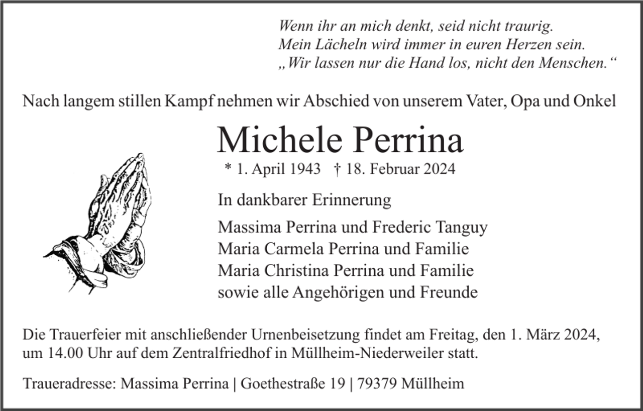 <p>Wenn ihr an mich denkt, seid nicht traurig.<br />Mein Lächeln wird immer in euren Herzen sein.<br />„Wir lassen nur die Hand los, nicht den Menschen.“</p><p>Nach langem stillen Kampf nehmen wir Abschied von unserem Vater, Opa und Onkel</p><p>Michele Perrina<br />* 1. April 1943 † 18. Februar 2024</p><p>In dankbarer Erinnerung<br />Massima Perrina und Frederic Tanguy<br />Maria Carmela Perrina und Familie<br />Maria Christina Perrina und Familie<br />sowie alle Angehörigen und Freunde<br />Die Trauerfeier mit anschließender Urnenbeisetzung findet am Freitag, den 1. März 2024,<br />um 14.00 Uhr auf dem Zentralfriedhof in Müllheim-Niederweiler statt.<br />Traueradresse: Massima Perrina | Goethestraße 19 | 79379 Müllheim</p>