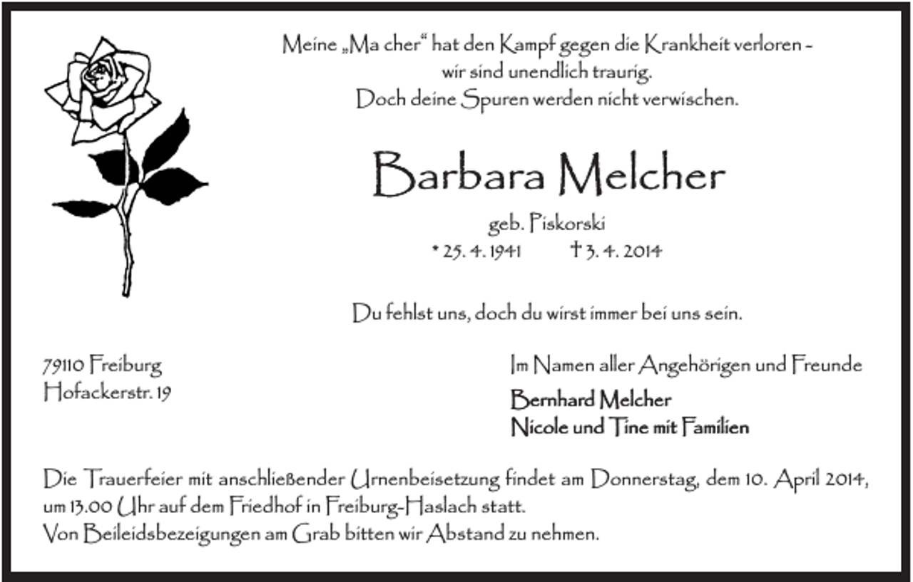 <p>Meine „Ma cher“ hat den Kampf gegen die Krankheit verloren wir sind unendlich traurig.<br />Doch deine Spuren werden nicht verwischen.</p><p>Barbara Melcher<br />geb. Piskorski<br />* 25. 4. 1941<br />† 3. 4. 2014<br />Du fehlst uns, doch du wirst immer bei uns sein.<br />79110 Freiburg<br />Hofackerstr. 19</p><p>Im Namen aller Angehörigen und Freunde<br />Bernhard Melcher<br />Nicole und Tine mit Familien</p><p>Die Trauerfeier mit anschließender Urnenbeisetzung findet am Donnerstag, dem 10. April 2014,<br />um 13.00 Uhr auf dem Friedhof in Freiburg-Haslach statt.<br />Von Beileidsbezeigungen am Grab bitten wir Abstand zu nehmen.</p>