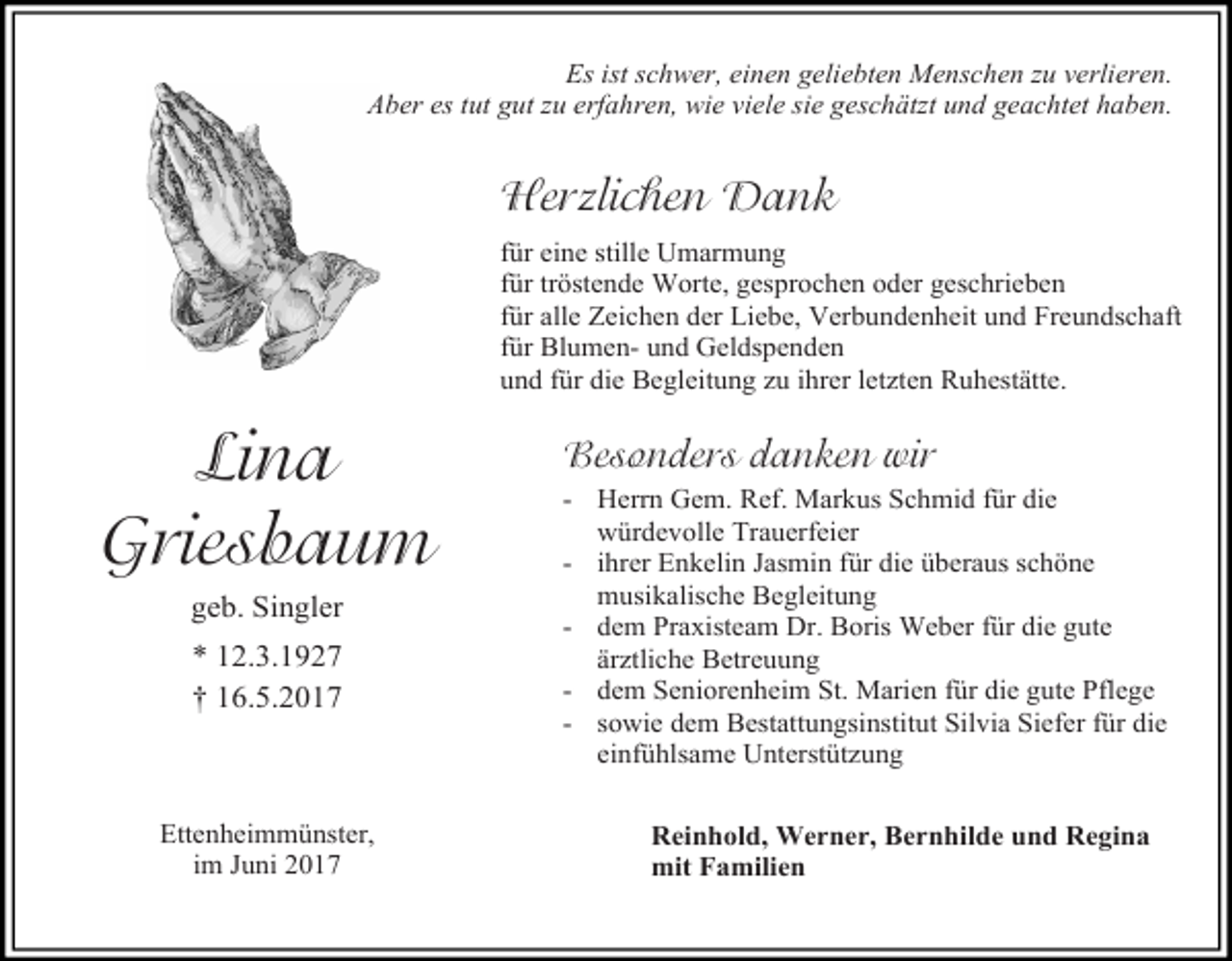 <p>Es ist schwer, einen geliebten Menschen zu verlieren.<br />Aber es tut gut zu erfahren, wie viele sie geschätzt und geachtet haben.</p><p>Herzlichen Dank<br />für eine stille Umarmung<br />für tröstende Worte, gesprochen oder geschrieben<br />für alle Zeichen der Liebe, Verbundenheit und Freundschaft<br />für Blumen- und Geldspenden<br />und für die Begleitung zu ihrer letzten Ruhestätte.</p><p>Lina<br />Griesbaum<br />geb. Singler<br />* 12.3.1927<br />† 16.5.2017</p><p>Ettenheimmünster,<br />im Juni 2017</p><p>Besonders danken wir<br />- Herrn Gem. Ref. Markus Schmid für die<br />würdevolle Trauerfeier<br />- ihrer Enkelin Jasmin für die überaus schöne<br />musikalische Begleitung<br />- dem Praxisteam Dr. Boris Weber für die gute<br />ärztliche Betreuung<br />- dem Seniorenheim St. Marien für die gute Pflege<br />- sowie dem Bestattungsinstitut Silvia Siefer für die<br />einfühlsame Unterstützung<br />Reinhold, Werner, Bernhilde und Regina<br />mit Familien</p>
