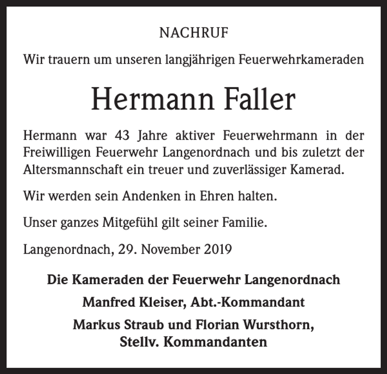 <p>NACHRUF<br />Wir trauern um unseren langjährigen Feuerwehrkameraden</p><p>Hermann Faller<br />Hermann war 43 Jahre aktiver Feuerwehrmann in der<br />­Freiwilligen Feuerwehr Langenordnach und bis zuletzt der<br />Altersmannschaft ein treuer und zuverlässiger Kamerad.<br />Wir werden sein Andenken in Ehren halten.<br />Unser ganzes Mitgefühl gilt seiner Familie.<br />Langenordnach, 29. November 2019<br />Die Kameraden der Feuerwehr Langenordnach<br />Manfred Kleiser, Abt.-Kommandant<br />Markus Straub und Florian Wursthorn,</p><p>Stellv. Kommandanten</p>