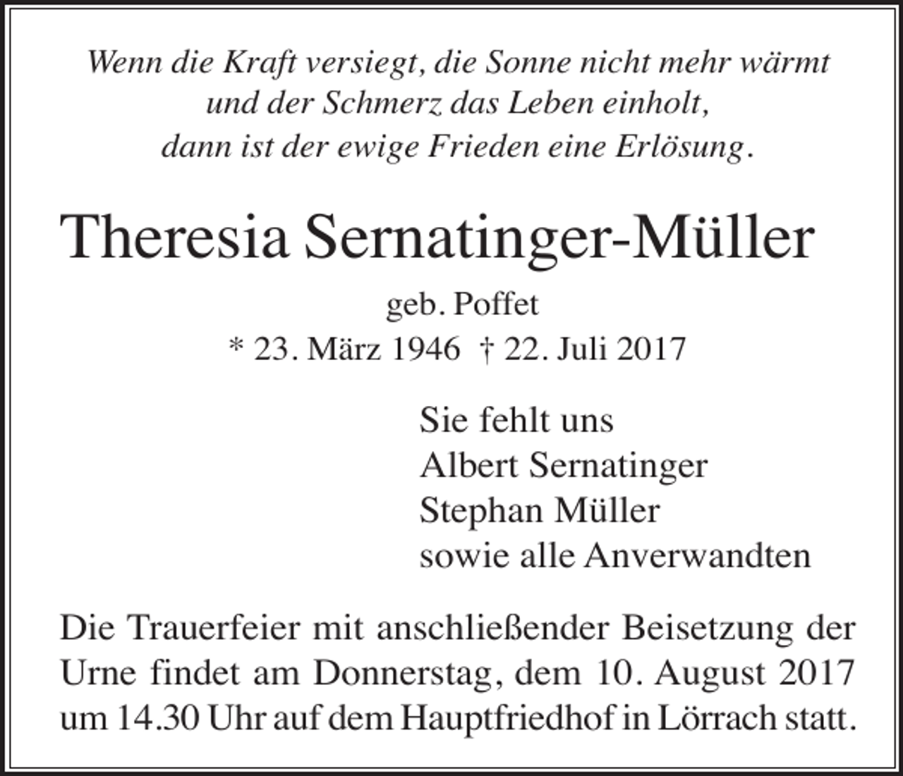 <p>Wenn die Kraft versiegt, die Sonne nicht mehr wärmt<br />und der Schmer das Leben einholt,<br />dann ist der ewige Frieden eine Erlösung.</p><p>Theresia Sernatinger-Müller<br />geb. Poffet<br />* 23. März 1946 † 22. Juli 2017</p><p>Sie fehlt uns<br />Albert Sernatinger<br />Stephan Müller<br />sowie alle Anverwandten<br />Die Trauerfeier mit anschließender Beisetzung der<br />Urne findet am Donnerstag, dem 10. August 2017<br />um 14.30 Uhr auf dem Hauptfriedhof in Lörrach statt.</p>