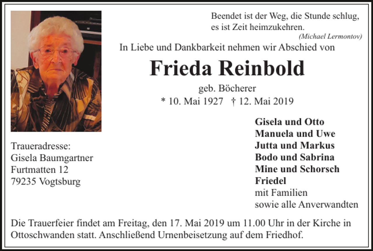 <p>Beendet ist der Weg, die Stunde schlug,<br />es ist Zeit heimzukehren.<br />(Michael Lermontov)</p><p>In Liebe und Dankbarkeit nehmen wir Abschied von</p><p>Frieda Reinbold<br />geb. Böcherer<br />* 10. Mai 1927 † 12. Mai 2019</p><p>Traueradresse:<br />Gisela Baumgartner<br />Furtmatten 12<br />79235 Vogtsburg</p><p>Gisela und Otto<br />Manuela und Uwe<br />Jutta und Markus<br />Bodo und Sabrina<br />Mine und Schorsch<br />Friedel<br />mit Familien<br />sowie alle Anverwandten</p><p>Die Trauerfeier findet am Freitag, den 17. Mai 2019 um 11.00 Uhr in der Kirche in<br />Ottoschwanden statt. Anschließend Urnenbeisetzung auf dem Friedhof.</p>