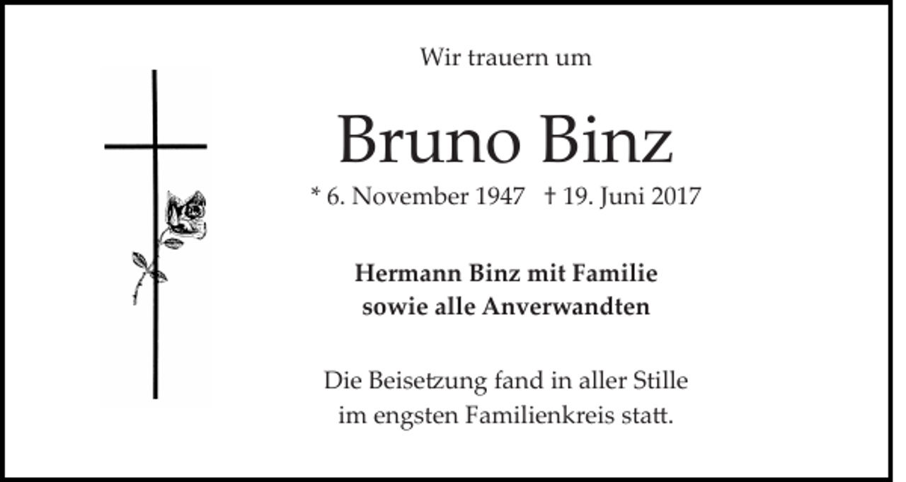 <p>Wir trauern um</p><p>Bruno Binz<br />* 6. November 1947 † 19. Juni 2017<br />Hermann Binz mit Familie<br />sowie alle Anverwandten<br />Die Beise�ung fand in aller Stille<br />im engsten Familienkreis sta�.</p>