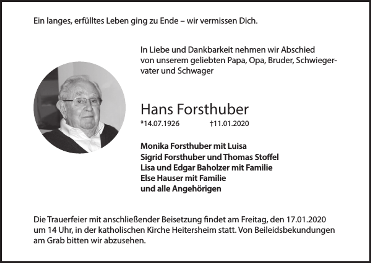 <p>Ein langes, erfülltes Leben ging zu Ende – wir vermissen Dich.<br />In Liebe und Dankbarkeit nehmen wir Abschied<br />von unserem geliebten Papa, Opa, Bruder, Schwiegervater und Schwager</p><p>Hans Forsthuber<br />*14.07.1926</p><p>†11.01.2020</p><p>Monika Forsthuber mit Luisa<br />Sigrid Forsthuber und Thomas Stoffel<br />Lisa und Edgar Baholzer mit Familie<br />Else Hauser mit Familie<br />und alle Angehörigen<br />Die Trauerfeier mit anschließender Beisetzung findet am Freitag, den 17.01.2020<br />um 14 Uhr, in der katholischen Kirche Heitersheim statt. Von Beileidsbekundungen<br />am Grab bitten wir abzusehen.</p>