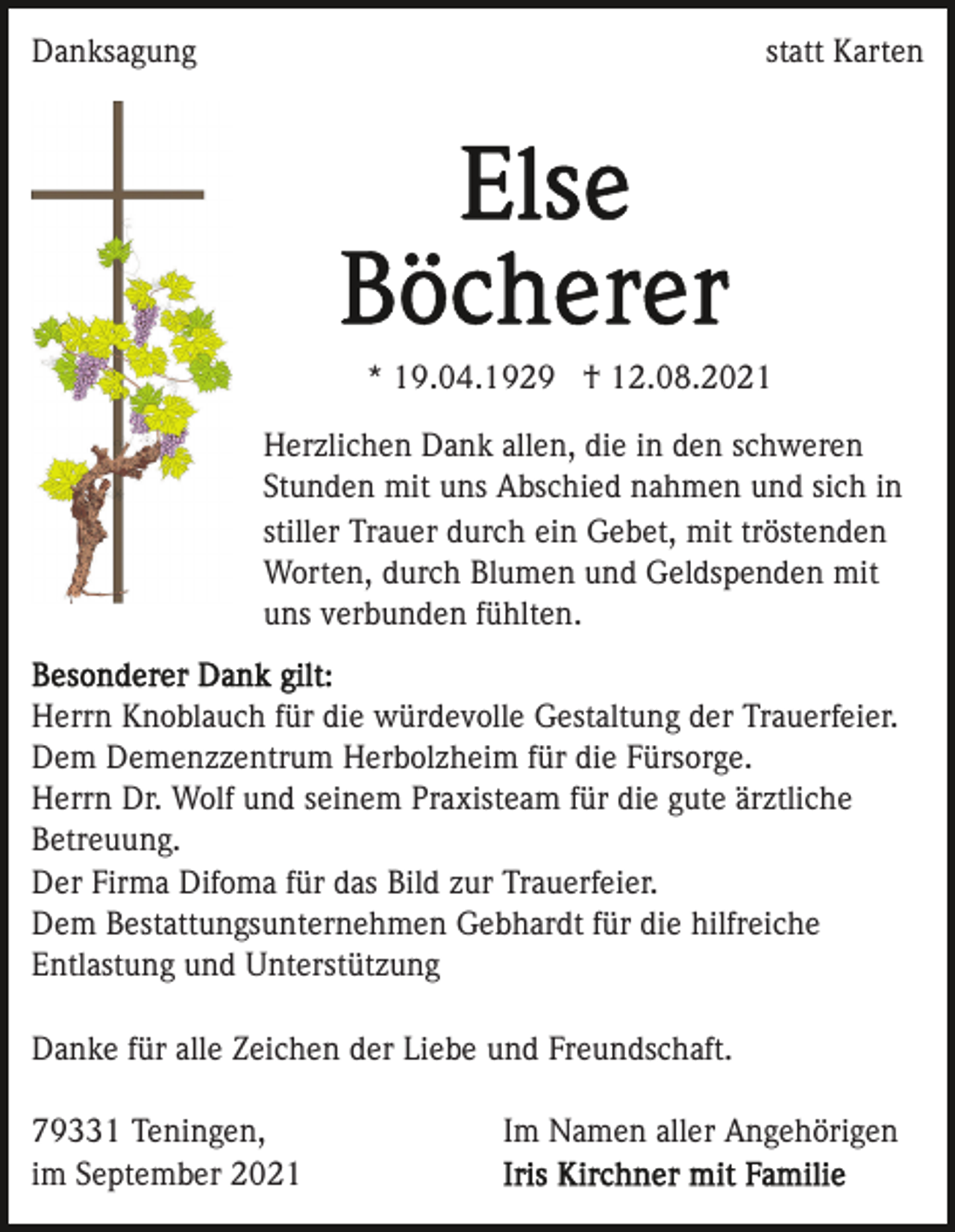 <p>Danksagung</p><p>statt Karten</p><p>* 19.04.1929 † 12.08.2021<br />Herzlichen Dank allen, die in den schweren<br />Stunden mit uns Abschied nahmen und sich in<br />stiller Trauer durch ein Gebet, mit tröstenden<br />Worten, durch Blumen und Geldspenden mit<br />uns verbunden fühlten.<br />Herrn Knoblauch für die würdevolle Gestaltung der Trauerfeier.<br />Dem Demenzzentrum Herbolzheim für die Fürsorge.<br />Herrn Dr. Wolf und seinem Praxisteam für die gute ärztliche<br />Betreuung.<br />Der Firma Difoma für das Bild zur Trauerfeier.<br />Dem Bestattungsunternehmen Gebhardt für die hilfreiche<br />Entlastung und Unterstützung<br />Danke für alle Zeichen der Liebe und Freundschaft.<br />79331 Teningen,<br />im September 2021</p><p>Im Namen aller Angehörigen</p>