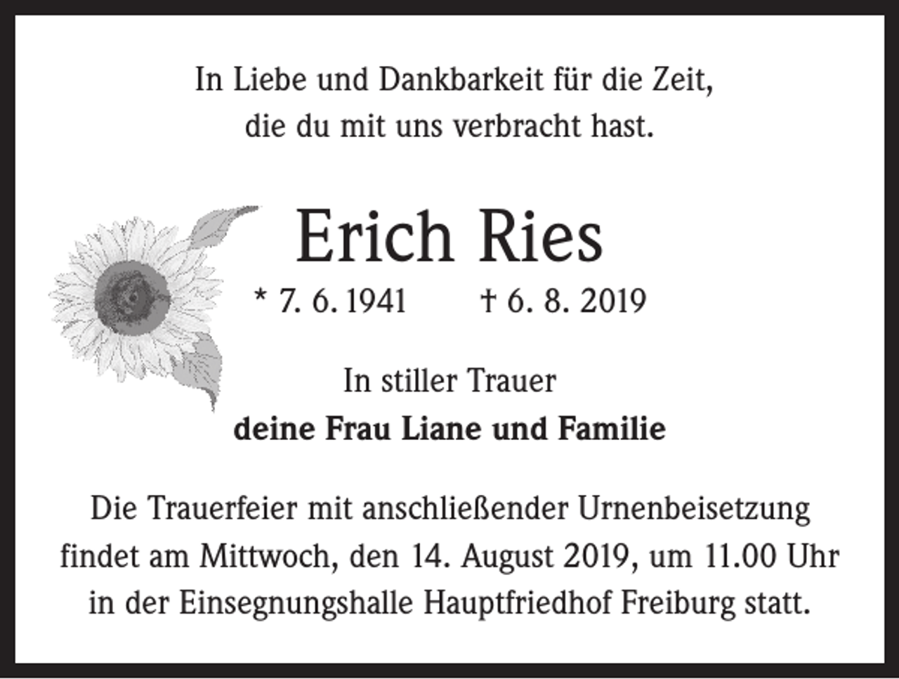 <p>In Liebe und Dankbarkeit für die Zeit,<br />die du mit uns verbracht hast.</p><p>Erich Ries</p><p>* 7. 6. 1941 † 6. 8. 2019<br />In stiller Trauer<br />deine Frau Liane und Familie<br />Die Trauerfeier mit anschließender Urnenbeisetzung<br />­findet am Mittwoch, den 14. August 2019, um 11.00 Uhr<br />in der Einsegnungshalle Hauptfriedhof Freiburg statt.</p>