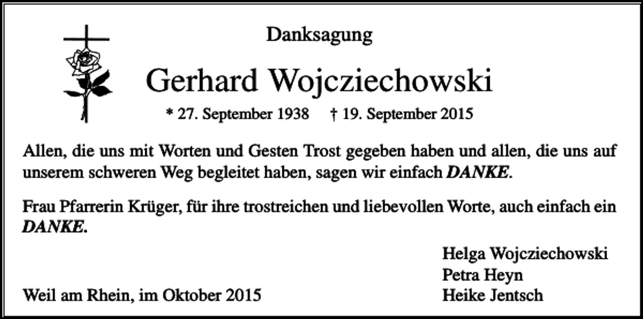 <p>Danksagung</p><p>Gerhard Wojcziechowski<br />* 27. September 1938</p><p>† 19. September 2015</p><p>Allen, die uns mit Worten und Gesten Trost gegeben haben und allen, die uns auf<br />unserem schweren Weg begleitet haben, sagen wir einfach DANKE.<br />Frau Pfarrerin Krüger, für ihre trostreichen und liebevollen Worte, auch einfach ein<br />DANKE.<br />Helga Wojcziechowski<br />Petra Heyn<br />Weil am Rhein, im Oktober 2015<br />Heike Jentsch</p>