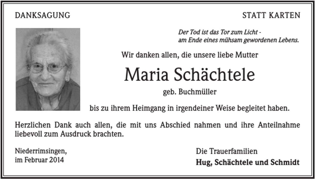 <p>DANKSAGUNG</p><p>STATT KARTEN<br />Der Tod ist das Tor zum Licht am Ende eines mühsam gewordenen Lebens.</p><p>Wir danken allen, die unsere liebe Mutter</p><p>Maria Schächtele<br />geb. Buchmüller<br />bis zu ihrem Heimgang in irgendeiner Weise begleitet haben.<br />Herzlichen Dank auch allen, die mit uns Abschied nahmen und ihre Anteilnahme<br />liebevoll zum Ausdruck brachten.<br />Niederrimsingen,<br />im Februar 2014</p><p>Die Trauerfamilien<br />Hug, Schächtele und Schmidt</p>