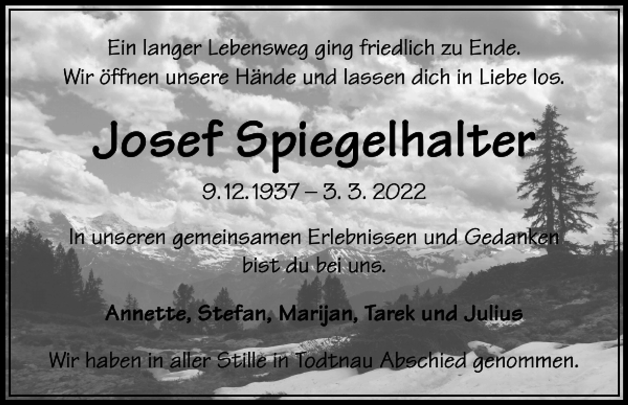 <p>Ein langer Lebensweg ging friedlich zu Ende.<br />Wir öffnen unsere Hände und lassen dich in Liebe los.</p><p>Josef Spiegelhalter<br />9. 12. 1937 – 3. 3. 2022<br />In unseren gemeinsamen Erlebnissen und Gedanken<br />bist du bei uns.<br />Annette, Stefan, Marijan, Tarek und Julius<br />Wir haben in aller Stille in Todtnau Abschied genommen.</p>