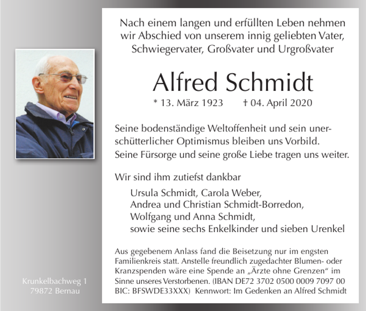 <p>Nach einem langen und erfüllten Leben nehmen<br />wir Abschied von unserem innig geliebten Vater,<br />Schwiegervater, Großvater und Urgroßvater</p><p>Alfred Schmidt<br />* 13. März 1923</p><p>† 04. April 2020</p><p>Seine bodenständige Weltoffenheit und sein unerschütterlicher Optimismus bleiben uns Vorbild.<br />Seine Fürsorge und seine große Liebe tragen uns weiter.<br />Wir sind ihm zutiefst dankbar<br />Ursula Schmidt, Carola Weber,<br />Andrea und Christian Schmidt-Borredon,<br />Wolfgang und Anna Schmidt,<br />sowie seine sechs Enkelkinder und sieben Urenkel</p><p>Krunkelbachweg 1<br />79872 Bernau</p><p>Aus gegebenem Anlass fand die Beisetzung nur im engsten<br />Familienkreis statt. Anstelle freundlich zugedachter Blumen- oder<br />Kranzspenden wäre eine Spende an „Ärzte ohne Grenzen“ im<br />Sinne unseres Verstorbenen. (IBAN DE72 3702 0509 7097 00<br />BIC: BFSWDE33XXX) Kennwort: Im Gedenken an Alfred Schmidt</p>