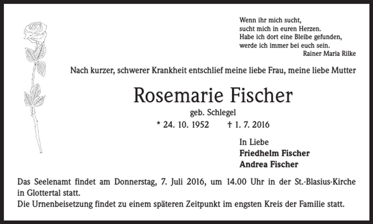 <p>Wenn ihr mich sucht,<br />sucht mich in euren Herzen.<br />Habe ich dort eine Bleibe gefunden,<br />werde ich immer bei euch sein.</p><p>Rainer Maria Rilke</p><p>Nach kurzer, schwerer Krankheit entschlief meine liebe Frau, meine liebe Mutter</p><p>Rosemarie Fischer<br />geb. Schlegel<br />* 24. 10. 1952 † 1. 7. 2016</p><p>In Liebe<br />Friedhelm Fischer<br />Andrea Fischer<br />Das Seelenamt findet am Donnerstag, 7. Juli 2016, um 14.00 Uhr in der St.-Blasius-Kirche<br />in Glottertal statt.<br />Die Urnenbeisetzung findet zu einem späteren Zeitpunkt im engsten Kreis der Familie statt.</p>