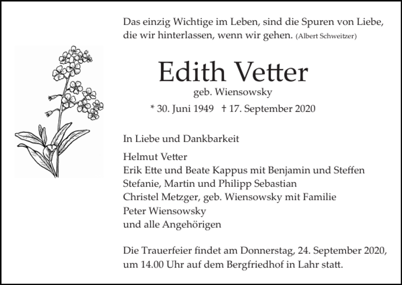 <p>Das einzig Wichtige im Leben, sind die Spuren von Liebe,<br />die wir hinterlassen, wenn wir gehen. (Albert Schweitzer)</p><p>Edith Vetter<br />geb. Wiensowsky</p><p>* 30. Juni 1949 † 17. September 2020<br />In Liebe und Dankbarkeit<br />Helmut Vetter<br />Erik Ette und Beate Kappus mit Benjamin und Steﬀen<br />Stefanie, Martin und Philipp Sebastian<br />Christel Metzger, geb. Wiensowsky mit Familie<br />Peter Wiensowsky<br />und alle Angehörigen<br />Die Trauerfeier ﬁndet am Donnerstag, 24. September 2020,<br />um 14.00 Uhr auf dem Bergfriedhof in Lahr statt.</p>