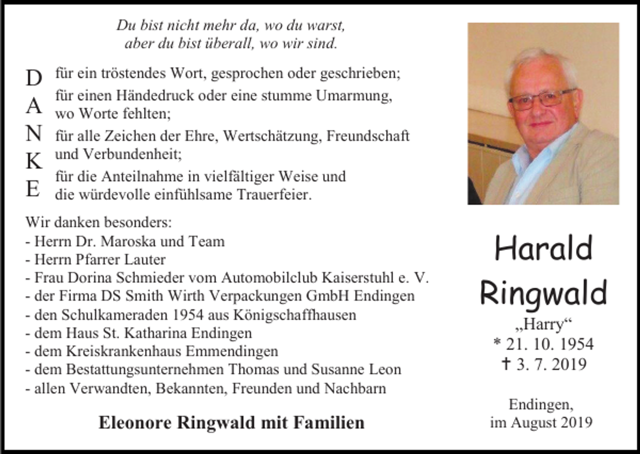 <p>Du bist nicht mehr da, wo du warst,<br />aber du bist überall, wo wir sind.</p><p>D<br />A<br />N<br />K<br />E</p><p>für ein tröstendes Wort, gesprochen oder geschrieben;<br />für einen Händedruck oder eine stumme Umarmung,<br />wo Worte fehlten;<br />für alle Zeichen der Ehre, Wertschätzung, Freundschaft<br />und Verbundenheit;<br />für die Anteilnahme in vielfältiger Weise und<br />die würdevolle einfühlsame Trauerfeier.</p><p>Wir danken besonders:<br />- Herrn Dr. Maroska und Team<br />- Herrn Pfarrer Lauter<br />- Frau Dorina Schmieder vom Automobilclub Kaiserstuhl e. V.<br />- der Firma DS Smith Wirth Verpackungen GmbH Endingen<br />- den Schulkameraden 1954 aus Königschaffhausen<br />- dem Haus St. Katharina Endingen<br />- dem Kreiskrankenhaus Emmendingen<br />- dem Bestattungsunternehmen Thomas und Susanne Leon<br />- allen Verwandten, Bekannten, Freunden und Nachbarn</p><p>Eleonore Ringwald mit Familien</p><p>Harald<br />Ringwald<br />„Harry“<br />* 21. 10. 1954<br /> 3. 7. 2019<br />Endingen,<br />im August 2019</p>