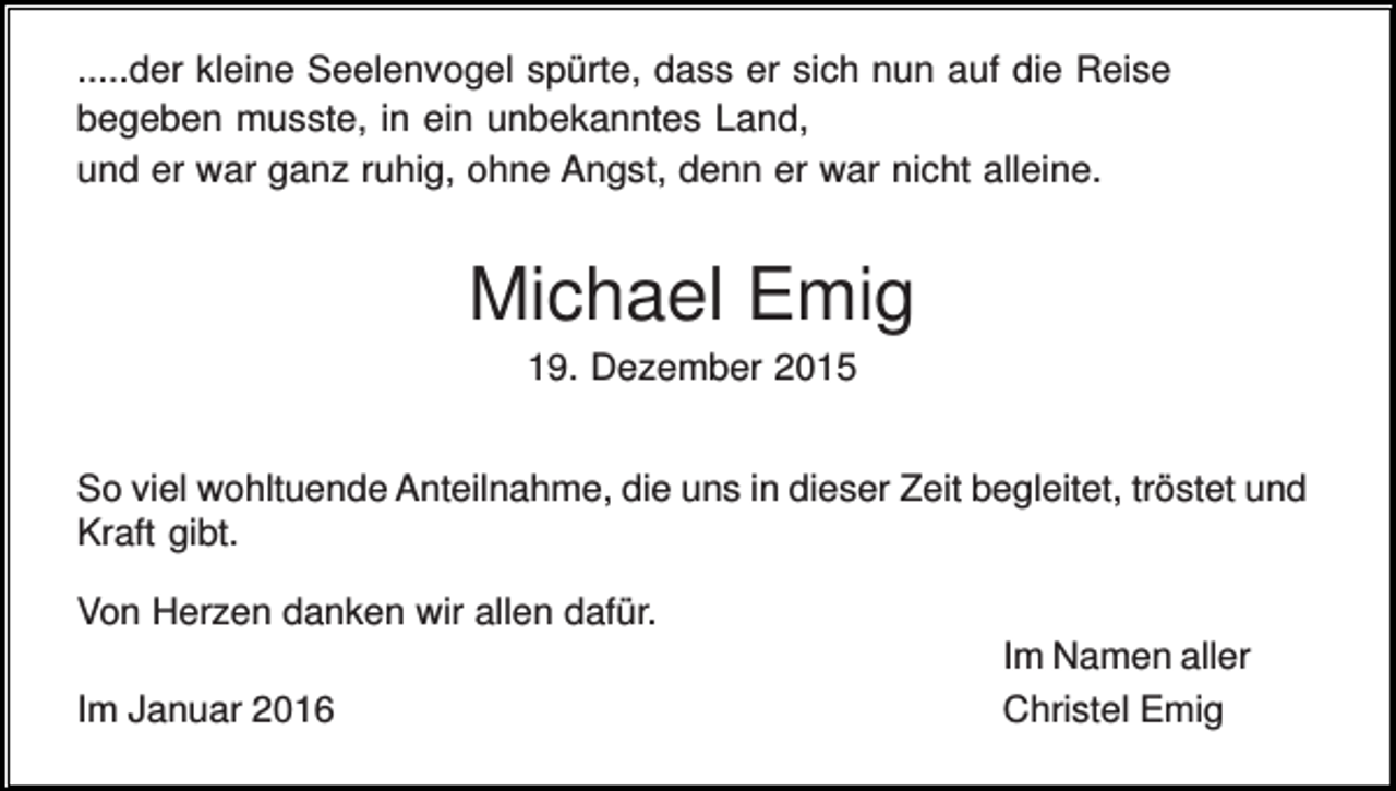 <p>.....der kleine Seelenvogel spürte, dass er sich nun auf die Reise<br />begeben musste, in ein unbekanntes Land,<br />und er war ganz ruhig, ohne Angst, denn er war nicht alleine.</p><p>Michael Emig<br />19. Dezember 2015<br />So viel wohltuende Anteilnahme, die uns in dieser Zeit begleitet, tröstet und<br />Kraft gibt.<br />Von Herzen danken wir allen dafür.<br />Im Januar 2016</p><p>Im Namen aller<br />Christel Emig</p>