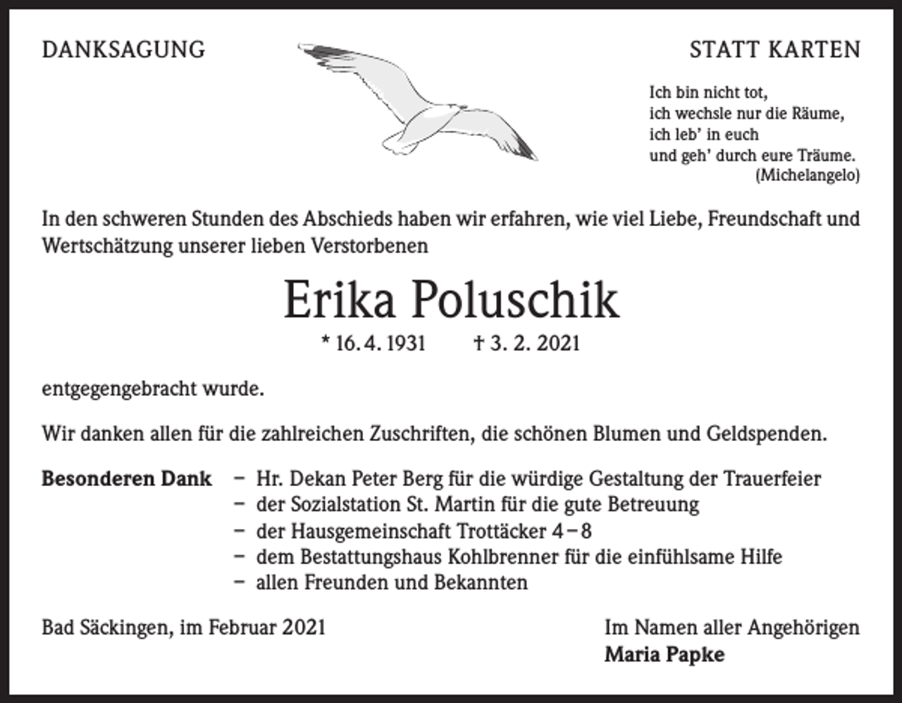 <p>DANKSAGUNG</p><p>STATT KARTEN<br />Ich bin nicht tot,<br />ich wechsle nur die Räume,<br />ich leb’ in euch<br />und geh’ durch eure Träume.</p><p>(Michelangelo)</p><p>In den schweren Stunden des Abschieds haben wir erfahren, wie viel Liebe, Freundschaft und<br />Wertschätzung unserer lieben Verstorbenen</p><p>Erika Poluschik<br />* 16. 4. 1931 † 3. 2. 2021</p><p>entgegengebracht wurde.<br />Wir danken allen für die zahlreichen Zuschriften, die schönen Blumen und Geldspenden.<br />Besonderen Dank</p><p>– Hr. Dekan Peter Berg für die würdige Gestaltung der Trauerfeier<br />– der Sozialstation St. Martin für die gute Betreuung<br />– der Hausgemeinschaft Trottäcker 4 – 8<br />– dem Bestattungshaus Kohlbrenner für die einfühlsame Hilfe<br />– allen Freunden und Bekannten</p><p>Bad Säckingen, im Februar 2021</p><p>Im Namen aller Angehörigen<br />Maria Papke</p>