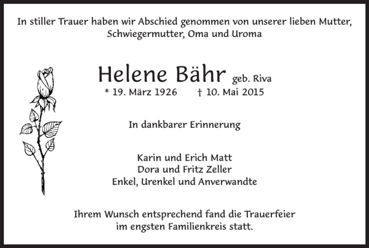 <p>In stiller Trauer haben wir Abschied genommen von unserer lieben Mutter,<br />Schwiegermutter, Oma und Uroma</p><p>Helene Bähr geb. Riva<br />* 19. März 1926 † 10. Mai 2015<br />In dankbarer Erinnerung<br />Karin und Erich Matt<br />Dora und Fritz Zeller<br />Enkel, Urenkel und Anverwandte<br />Ihrem Wunsch entsprechend fand die Trauerfeier<br />im engsten Familienkreis statt.</p>