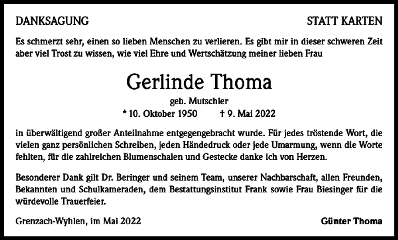 <p>DANKSAGUNG</p><p>STATT KARTEN</p><p>Es schmerzt sehr, einen so lieben Menschen zu verlieren. Es gibt mir in dieser schweren Zeit<br />aber viel Trost zu wissen, wie viel Ehre und Wertschätzung meiner lieben Frau</p><p>Gerlinde Thoma<br />geb. Mutschler<br />* 10. Oktober 1950 † 9. Mai 2022<br />in überwältigend großer Anteilnahme entgegengebracht wurde. Für jedes tröstende Wort, die<br />vielen ganz persönlichen Schreiben, jeden Händedruck oder jede Umarmung, wenn die Worte<br />fehlten, für die zahlreichen Blumenschalen und Gestecke danke ich von Herzen.<br />Besonderer Dank gilt Dr. Beringer und seinem Team, unserer Nachbarschaft, allen Freunden,<br />Bekannten und Schulkameraden, dem Bestattungsinstitut Frank sowie Frau Biesinger für die<br />würdevolle Trauerfeier.<br />Grenzach-Wyhlen, im Mai 2022</p><p>Günter Thoma</p>
