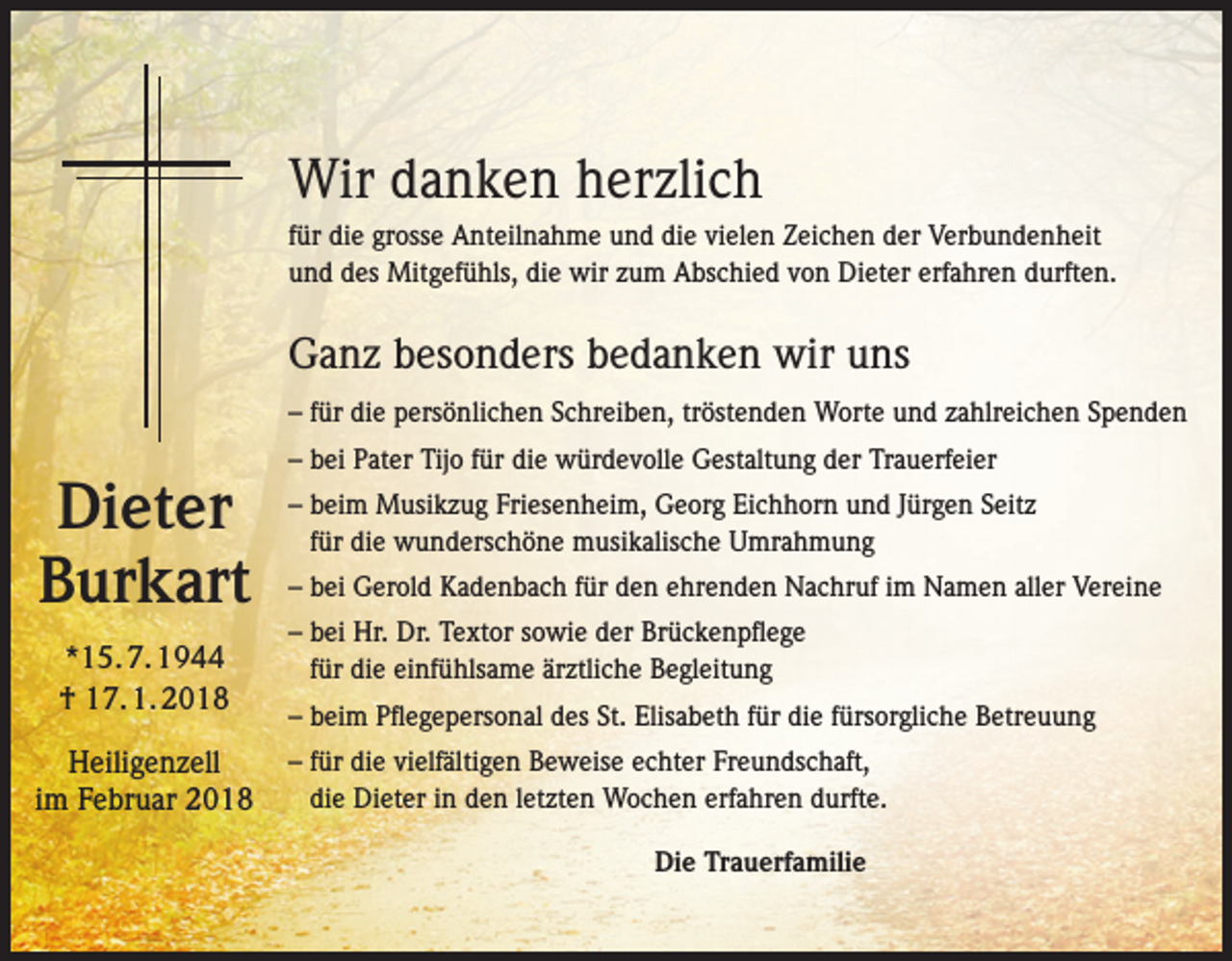 <p>Wir danken herzlich<br />für die grosse Anteilnahme und die vielen Zeichen der Verbundenheit<br />und des Mitgefühls, die wir zum Abschied von Dieter erfahren durften.</p><p>Ganz besonders bedanken wir uns<br />– für die persönlichen Schreiben, tröstenden Worte und zahlreichen Spenden</p><p>Dieter<br />Burkart<br />*15. 7. 1944<br />† 17. 1. 2018<br />Heiligenzell<br />im Februar 2018</p><p>– bei Pater Tijo für die würdevolle Gestaltung der Trauerfeier<br />– beim Musikzug Friesenheim, Georg Eichhorn und Jürgen Seitz<br />für die wunderschöne musikalische Umrahmung<br />– bei Gerold Kadenbach für den ehrenden Nachruf im Namen aller Vereine<br />– bei Hr. Dr. Textor sowie der Brückenpflege<br />für die einfühlsame ärztliche Begleitung<br />– beim Pflegepersonal des St. Elisabeth für die fürsorgliche Betreuung<br />– für die vielfältigen Beweise echter Freundschaft,<br />die Dieter in den letzten Wochen erfahren durfte.<br />Die Trauerfamilie</p>