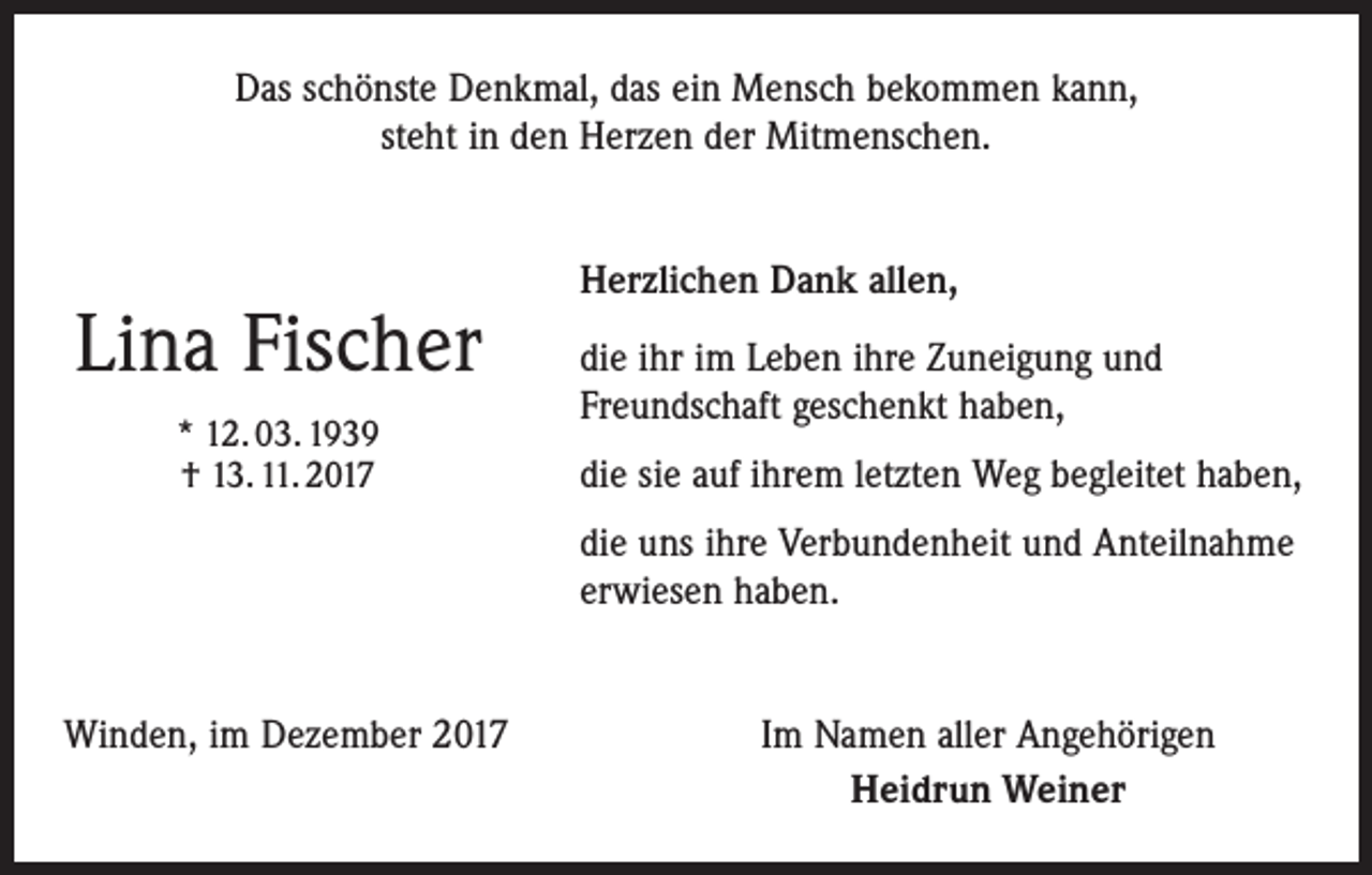 <p>Das schönste Denkmal, das ein Mensch bekommen kann,<br />steht in den Herzen der Mitmenschen.</p><p>Lina Fischer<br />* 12. 03. 1939<br />† 13. 11. 2017</p><p>Herzlichen Dank allen,<br />die ihr im Leben ihre Zuneigung und<br />Freundschaft geschenkt haben,<br />die sie auf ihrem letzten Weg begleitet haben,<br />die uns ihre Verbundenheit und Anteilnahme<br />erwiesen haben.</p><p>Winden, im Dezember 2017</p><p>Im Namen aller Angehörigen<br />Heidrun Weiner</p>