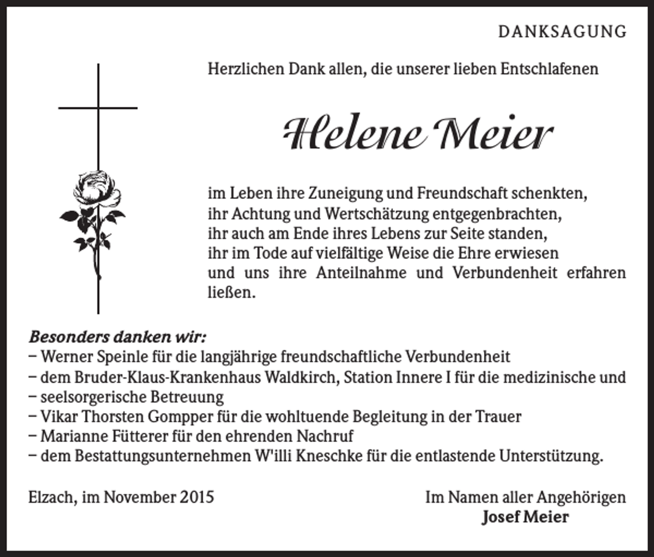 <p>DANKSAGUNG<br />Herzlichen Dank allen, die unserer lieben Entschlafenen</p><p>Helene Meier<br />im Leben ihre Zuneigung und Freundschaft schenkten,<br />ihr Achtung und Wertschätzung entgegenbrachten,<br />ihr auch am Ende ihres Lebens zur Seite standen,<br />ihr im Tode auf vielfältige Weise die Ehre erwiesen<br />und uns ihre Anteilnahme und Verbundenheit erfahren<br />ließen.<br />Besonders danken wir:<br />– Werner Speinle für die langjährige freundschaftliche Verbundenheit<br />– dem Bruder-Klaus-Krankenhaus Waldkirch, Station Innere I für die medizinische und<br />– seelsorgerische Betreuung<br />– Vikar Thorsten Gompper für die wohltuende Begleitung in der Trauer<br />– Marianne Fütterer für den ehrenden Nachruf<br />– dem Bestattungsunternehmen W'illi Kneschke für die entlastende Unterstützung.<br />Elzach, im November 2015</p><p>Im Namen aller Angehörigen<br />Josef Meier</p>