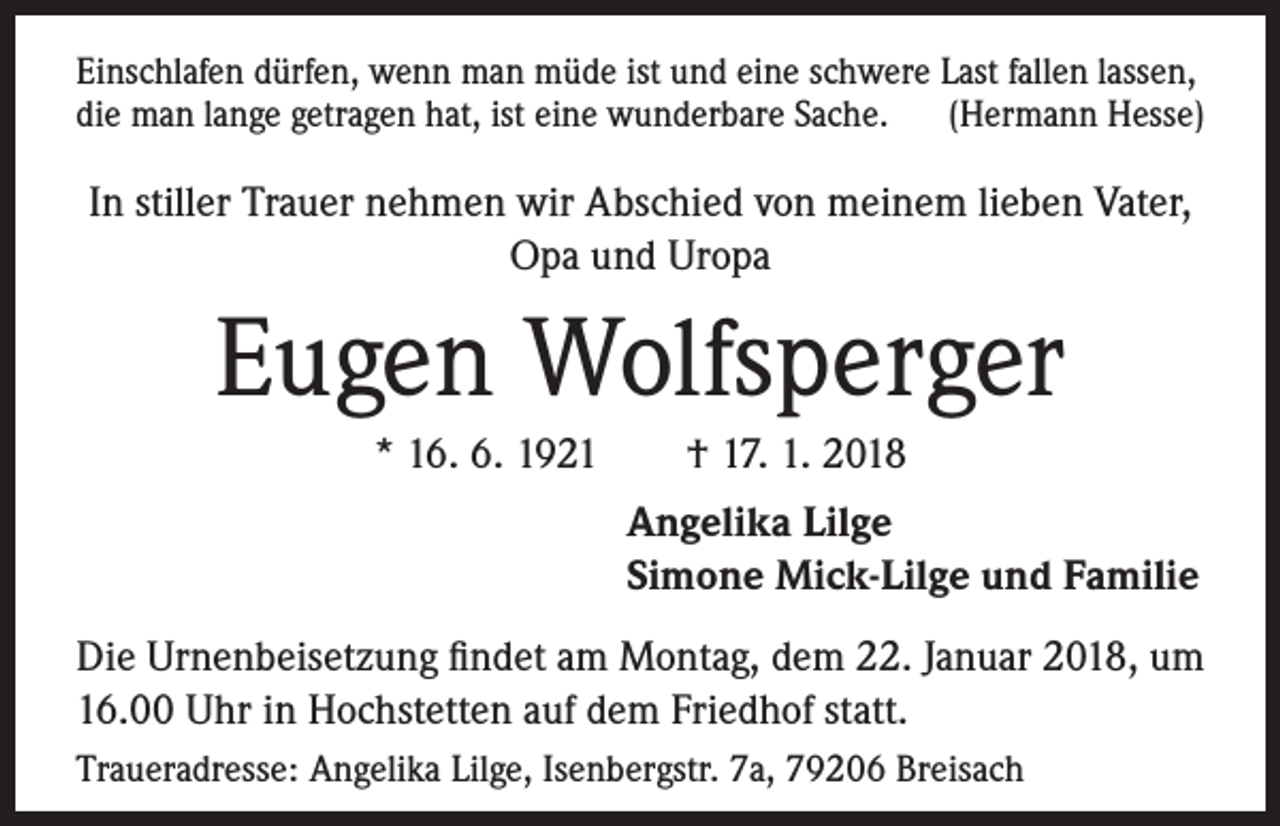 <p>Einschlafen dürfen, wenn man müde ist und eine schwere Last fallen lassen,<br />die man lange getragen hat, ist eine wunderbare Sache. (Hermann Hesse)</p><p>In stiller Trauer nehmen wir Abschied von meinem lieben Vater,<br />Opa und Uropa</p><p>Eugen Wolfsperger<br />* 16. 6. 1921 † 17. 1. 2018<br />Angelika Lilge<br />Simone Mick-Lilge und Familie<br />Die Urnenbeisetzung findet am Montag, dem 22. Januar 2018, um<br />16.00 Uhr in Hochstetten auf dem Friedhof statt.<br />Traueradresse: Angelika Lilge, Isenbergstr. 7a, 79206 Breisach</p>