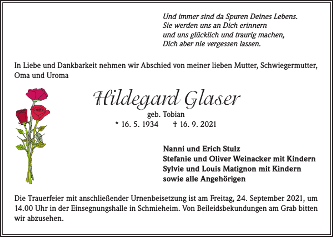 <p>Und immer sind da Spuren Deines Lebens.<br />Sie werden uns an Dich erinnern<br />und uns glücklich und traurig machen,<br />Dich aber nie vergessen lassen.</p><p>In Liebe und Dankbarkeit nehmen wir Abschied von meiner lieben Mutter, Schwiegermutter,<br />Oma und Uroma</p><p>Hildegard Glaser<br />geb. Tobian<br />* 16. 5. 1934<br />† 16. 9. 2021</p><p>Nanni und Erich Stulz<br />Stefanie und Oliver Weinacker mit Kindern<br />Sylvie und Louis Matignon mit Kindern<br />sowie alle Angehörigen<br />Die Trauerfeier mit anschließender Urnenbeisetzung ist am Freitag, 24. September 2021, um<br />14.00 Uhr in der Einsegnungshalle in Schmieheim. Von Beileidsbekundungen am Grab bitten<br />wir abzusehen.</p>