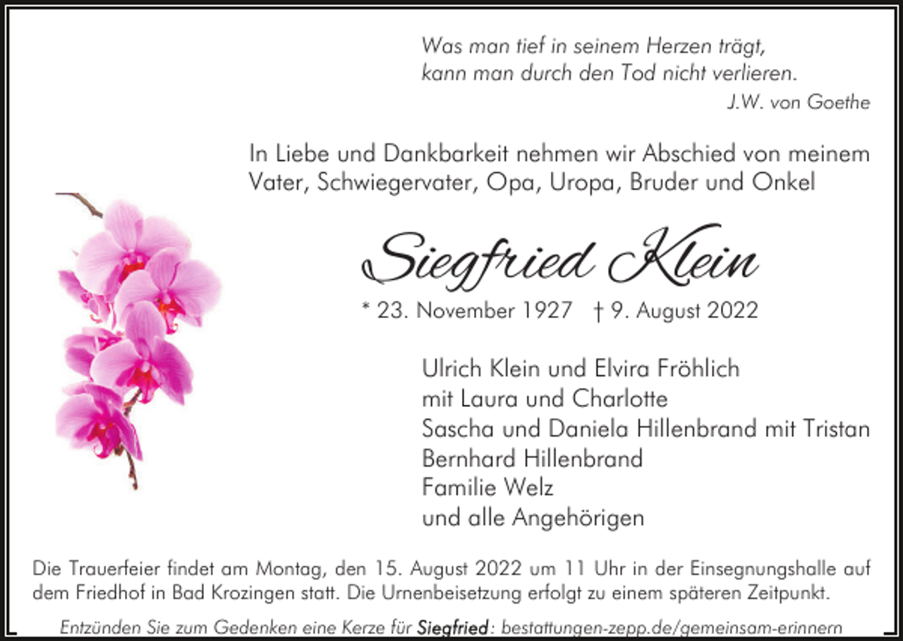 <p>Was man tief in seinem Herzen trägt,<br />kann man durch den Tod nicht verlieren.<br />J.W. von Goethe</p><p>In Liebe und Dankbarkeit nehmen wir Abschied von meinem<br />Vater, Schwiegervater, Opa, Uropa, Bruder und Onkel</p><p>Siegfried Klein</p><p>* 23. November 1927 † 9. August 2022</p><p>Ulrich Klein und Elvira Fröhlich<br />mit Laura und Charlotte<br />Sascha und Daniela Hillenbrand mit Tristan<br />Bernhard Hillenbrand<br />Familie Welz<br />und alle Angehörigen<br />Die Trauerfeier findet am Montag, den 15. August 2022 um 11 Uhr in der Einsegnungshalle auf<br />dem Friedhof in Bad Krozingen statt. Die Urnenbeisetzung erfolgt zu einem späteren Zeitpunkt.<br />Entzünden Sie zum Gedenken eine Kerze für</p><p>: bestattungen-zepp.de/gemeinsam-erinnern</p>