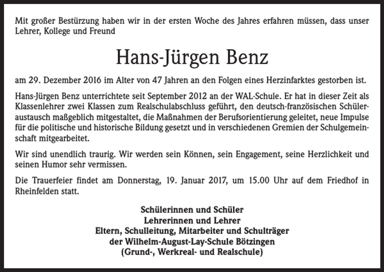 <p>Mit großer Bestürzung haben wir in der ersten Woche des Jahres erfahren müssen, dass unser<br />Lehrer, Kollege und Freund</p><p>Hans-Jürgen Benz<br />am 29. Dezember 2016 im Alter von 47 Jahren an den Folgen eines Herzinfarktes gestorben ist.<br />Hans-Jürgen Benz unterrichtete seit September 2012 an der WAL-Schule. Er hat in dieser Zeit als<br />Klassenlehrer zwei Klassen zum Realschulabschluss geführt, den deutsch-französischen Schüleraustausch maßgeblich mitgestaltet, die Maßnahmen der Berufsorientierung geleitet, neue Impulse<br />für die politische und historische Bildung gesetzt und in verschiedenen Gremien der Schulgemeinschaft mitgearbeitet.<br />Wir sind unendlich traurig. Wir werden sein Können, sein Engagement, seine Herzlichkeit und<br />seinen Humor sehr vermissen.<br />Die Trauerfeier findet am Donnerstag, 19. Januar 2017, um 15.00 Uhr auf dem Friedhof in<br />Rheinfelden statt.<br />Schülerinnen und Schüler<br />Lehrerinnen und Lehrer<br />Eltern, Schulleitung, Mitarbeiter und Schulträger<br />der Wilhelm-August-Lay-Schule Bötzingen<br />(Grund-, Werkreal- und Realschule)</p>