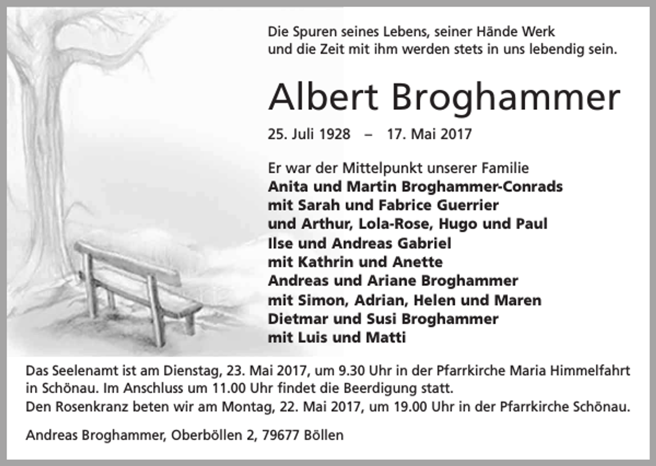 <p>Die Spuren seines Lebens, seiner Hände Werk<br />und die Zeit mit ihm werden stets in uns lebendig sein.</p><p>Albert Broghammer<br />25. Juli 1928 – 17. Mai 2017<br />Er war der Mittelpunkt unserer Familie<br />Anita und Martin Broghammer-Conrads<br />mit Sarah und Fabrice Guerrier<br />und Arthur, Lola-Rose, Hugo und Paul<br />Ilse und Andreas Gabriel<br />mit Kathrin und Anette<br />Andreas und Ariane Broghammer<br />mit Simon, Adrian, Helen und Maren<br />Dietmar und Susi Broghammer<br />mit Luis und Matti<br />Das Seelenamt ist am Dienstag, 23. Mai 2017, um 9.30 Uhr in der Pfarrkirche Maria Himmelfahrt<br />in Schönau. Im Anschluss um 11.00 Uhr findet die Beerdigung statt.<br />Den Rosenkranz beten wir am Montag, 22. Mai 2017, um 19.00 Uhr in der Pfarrkirche Schönau.<br />Andreas Broghammer, Oberböllen 2, 79677 Böllen</p>
