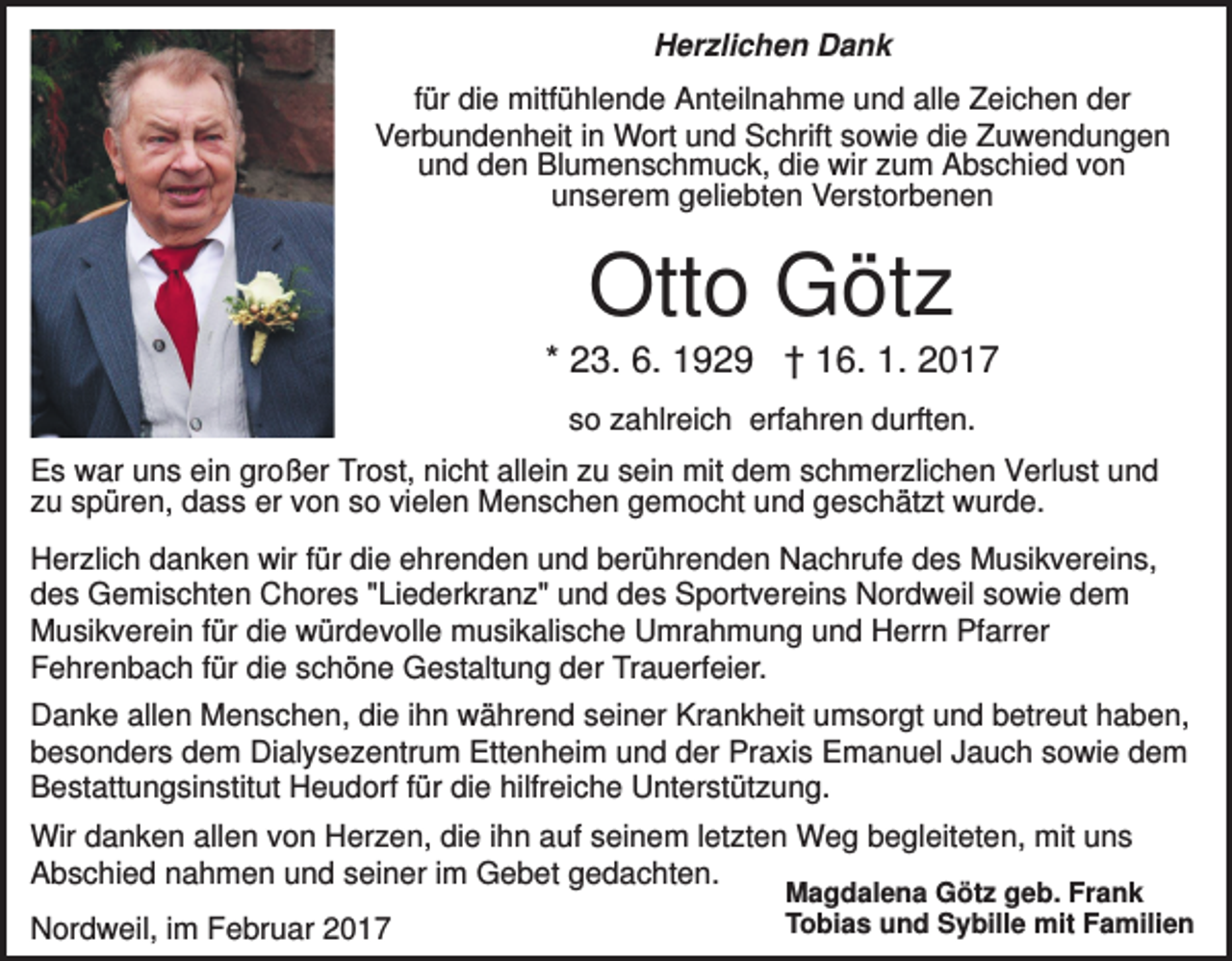 <p>Herzlichen Dank<br />für die mitfühlende Anteilnahme und alle Zeichen der<br />Verbundenheit in Wort und Schrift sowie die Zuwendungen<br />und den Blumenschmuck, die wir zum Abschied von<br />unserem geliebten Verstorbenen</p><p>Otto Götz<br />* 23. 6. 1929 † 16. 1. 2017<br />so zahlreich erfahren durften.<br />Es war uns ein großer Trost, nicht allein zu sein mit dem schmerzlichen Verlust und<br />zu spüren, dass er von so vielen Menschen gemocht und geschätzt wurde.<br />Herzlich danken wir für die ehrenden und berührenden Nachrufe des Musikvereins,<br />des Gemischten Chores "Liederkranz" und des Sportvereins Nordweil sowie dem<br />Musikverein für die würdevolle musikalische Umrahmung und Herrn Pfarrer<br />Fehrenbach für die schöne Gestaltung der Trauerfeier.<br />Danke allen Menschen, die ihn während seiner Krankheit umsorgt und betreut haben,<br />besonders dem Dialysezentrum Ettenheim und der Praxis Emanuel Jauch sowie dem<br />Bestattungsinstitut Heudorf für die hilfreiche Unterstützung.<br />Wir danken allen von Herzen, die ihn auf seinem letzten Weg begleiteten, mit uns<br />Abschied nahmen und seiner im Gebet gedachten.<br />Nordweil, im Februar 2017</p><p>Magdalena Götz geb. Frank<br />Tobias und Sybille mit Familien</p>