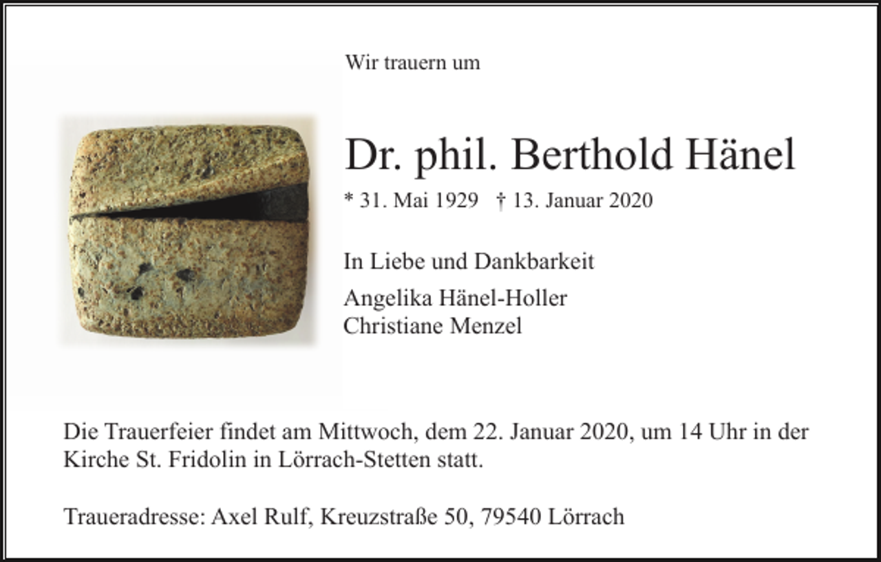 <p>Wir trauern um</p><p>Dr. phil. Berthold Hänel<br />* 31. Mai 1929 † 13. Januar 2020</p><p>In Liebe und Dankbarkeit<br />Angelika Hänel-Holler<br />Christiane Menzel</p><p>Die Trauerfeier findet am Mittwoch, dem 22. Januar 2020, um 14 Uhr in der<br />Kirche St. Fridolin in Lörrach-Stetten statt.<br />Traueradresse: Axel Rulf, Kreuzstraße 50, 79540 Lörrach</p>