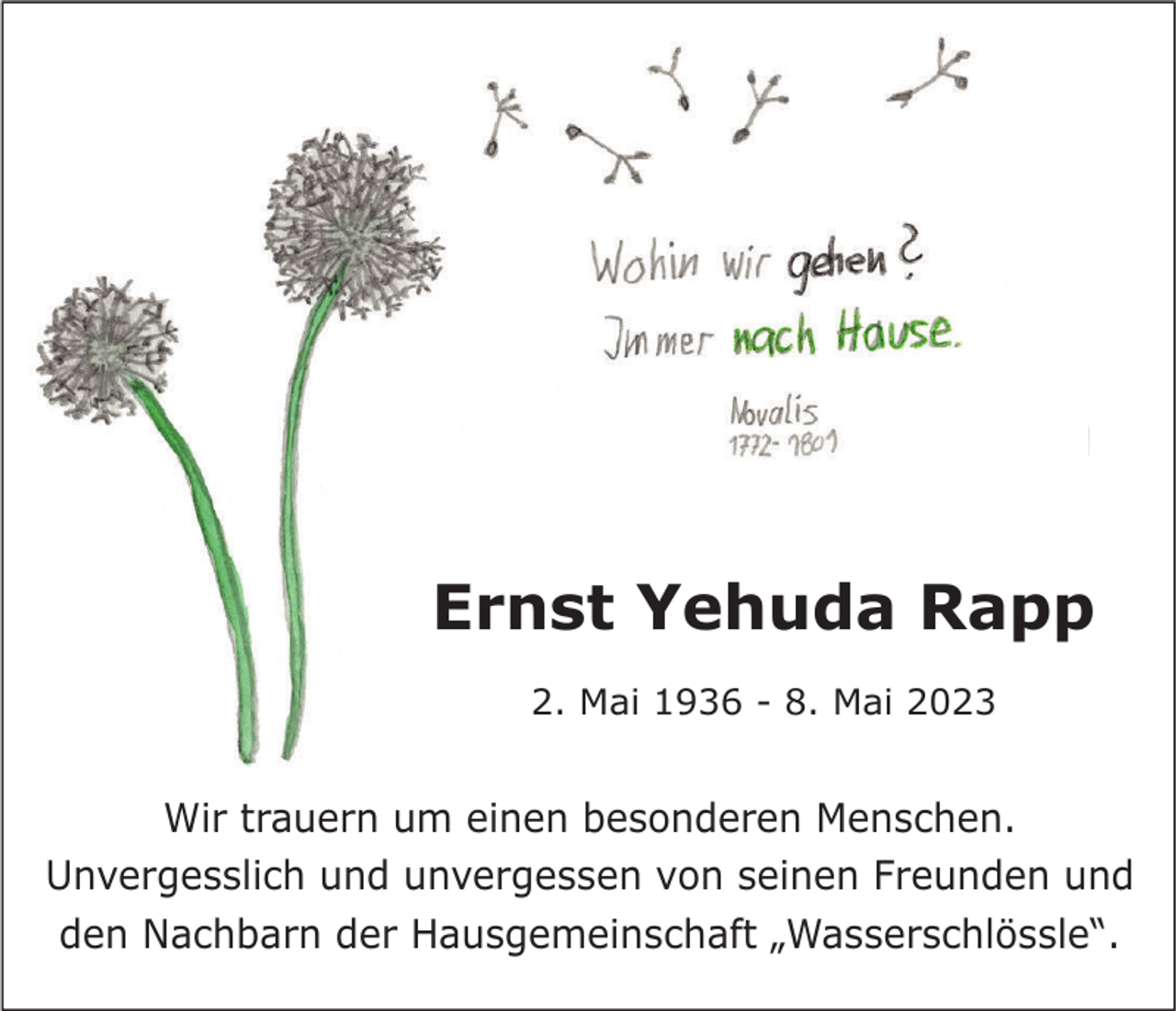 <p>Ernst Yehuda Rapp<br />2. Mai 1936 - 8. Mai 2023</p><p>Wir trauern um einen besonderen Menschen.<br />Unvergesslich und unvergessen von seinen Freunden und<br />den Nachbarn der Hausgemeinschaft „Wasserschlössle“.</p>