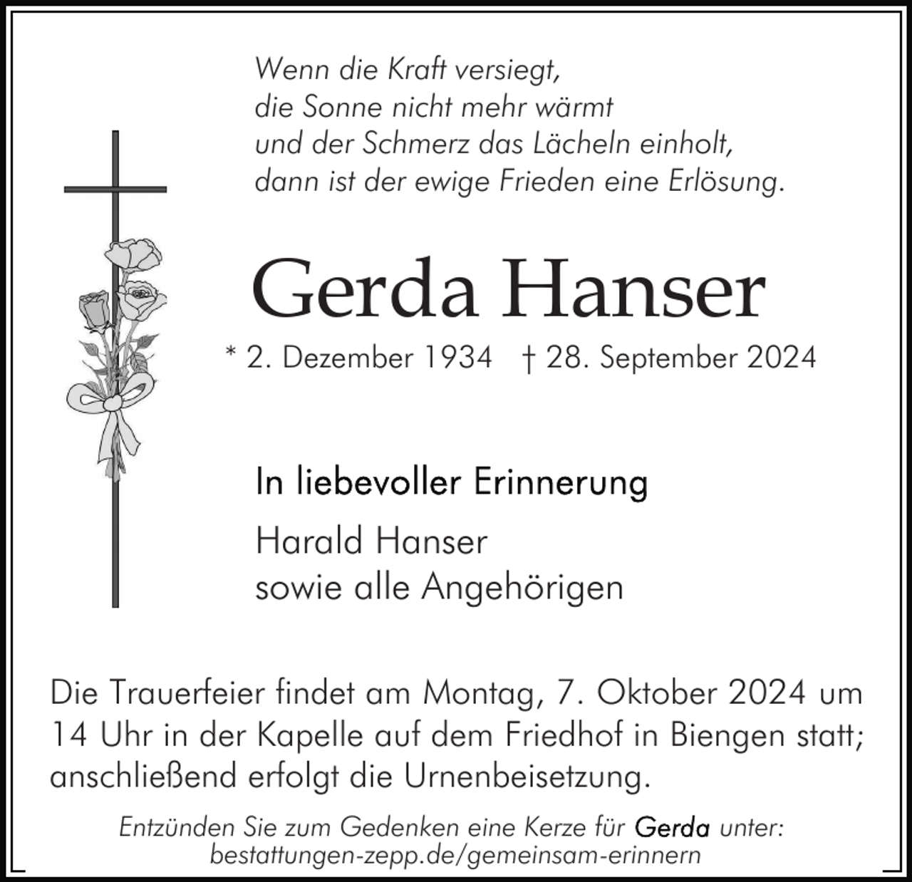 <p>Wenn die Kraft versiegt,<br />die Sonne nicht mehr wärmt<br />und der Schmerz das Lächeln einholt,<br />dann ist der ewige Frieden eine Erlösung.</p><p>Gerda Hanser</p><p>* 2. Dezember 1934 † 28. September 2024</p><p>Harald Hanser<br />sowie alle Angehörigen<br />Die Trauerfeier findet am Montag, 7. Oktober 2024 um<br />14 Uhr in der Kapelle auf dem Friedhof in Biengen statt;<br />anschließend erfolgt die Urnenbeisetzung.<br />Entzünden Sie zum Gedenken eine Kerze für<br />unter:<br />bestattungen-zepp.de/gemeinsam-erinnern</p>