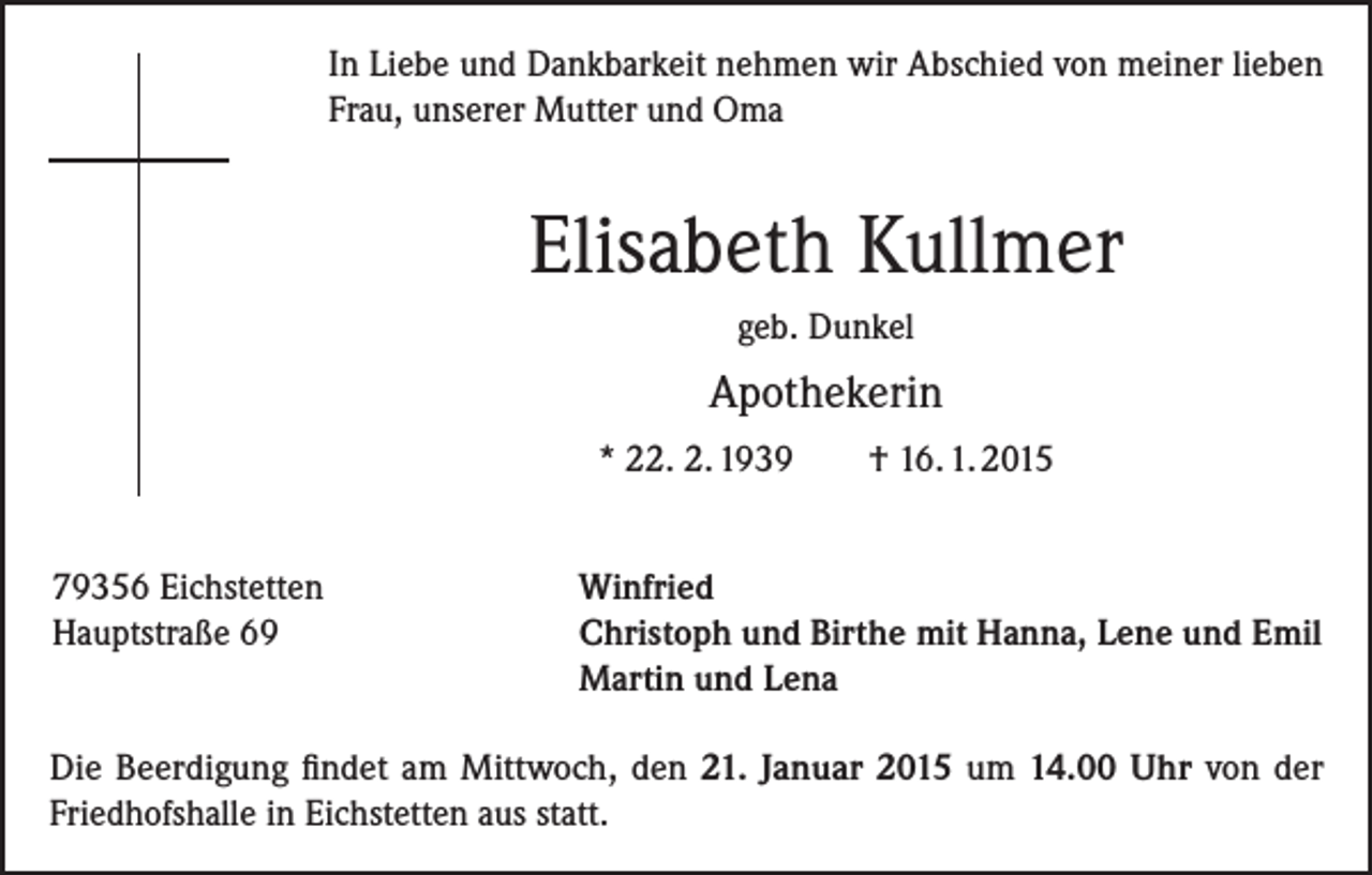 <p>In Liebe und Dankbarkeit nehmen wir Abschied von meiner lieben<br />Frau, unserer Mutter und Oma</p><p>Elisabeth Kullmer<br />geb. Dunkel</p><p>Apothekerin<br />* 22. 2. 1939<br />79356 Eichstetten<br />Hauptstraße 69</p><p>† 16. 1. 2015</p><p>Winfried<br />Christoph und Birthe mit Hanna, Lene und Emil<br />Martin und Lena</p><p>Die Beerdigung findet am Mittwoch, den 21. Januar 2015 um 14.00 Uhr von der<br />Friedhofshalle in Eichstetten aus statt.</p>