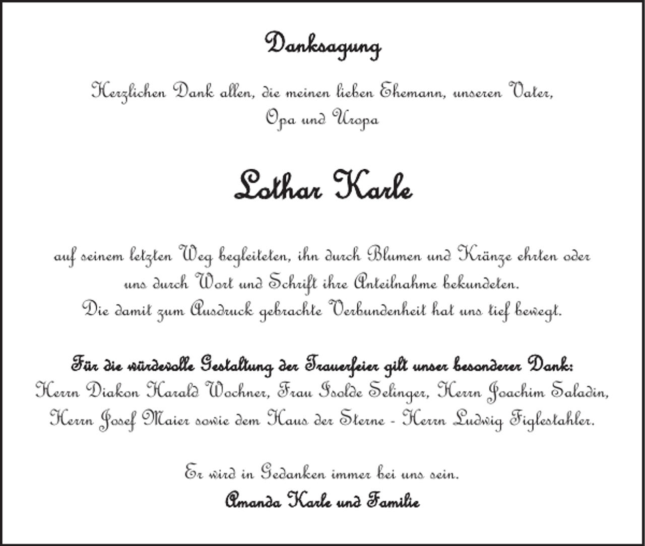 <p>Danksagung<br />Herzlichen Dank allen, die meinen lieben Ehemann, unseren Vater,<br />Opa und Uropa</p><p>Lothar Karle<br />auf seinem letzten Weg begleiteten, ihn durch Blumen und Kränze ehrten oder<br />uns durch Wort und Schrift ihre Anteilnahme bekundeten.<br />Die damit zum Ausdruck gebrachte Verbundenheit hat uns tief bewegt.<br />Für die würdevolle Gestaltung der Trauerfeier gilt unser besonderer Dank:<br />Herrn Diakon Harald Wochner, Frau Isolde Selinger, Herrn Joachim Saladin,<br />Herrn Josef Maier sowie dem Haus der Sterne - Herrn Ludwig Figlestahler.<br />Er wird in Gedanken immer bei uns sein.<br />Amanda Karle und Familie</p>