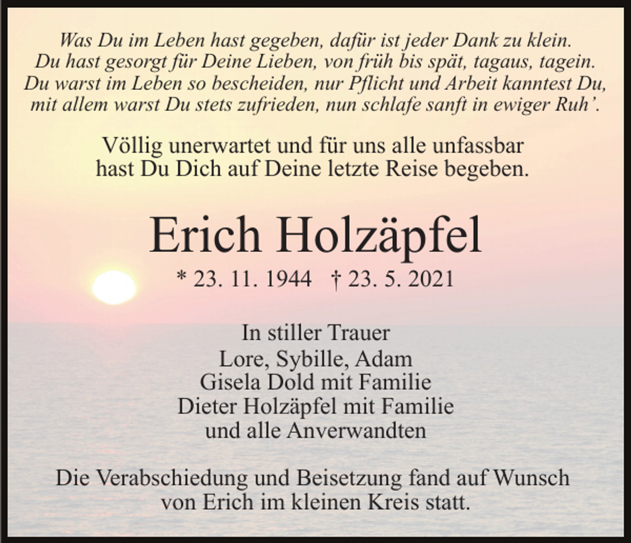 <p>Was Du im Leben hast gegeben, dafür ist jeder Dank zu klein.<br />Du hast gesorgt für Deine Lieben, von früh bis spät, tagaus, tagein.<br />Du warst im Leben so bescheiden, nur Pflicht und Arbeit kanntest Du,<br />mit allem warst Du stets zufrieden, nun schlafe sanft in ewiger Ruh’.</p><p>Völlig unerwartet und für uns alle unfassbar<br />hast Du Dich auf Deine letzte Reise begeben.</p><p>Erich Holzäpfel<br />* 23. 11. 1944 † 23. 5. 2021<br />In stiller Trauer<br />Lore, Sybille, Adam<br />Gisela Dold mit Familie<br />Dieter Holzäpfel mit Familie<br />und alle Anverwandten<br />Die Verabschiedung und Beisetzung fand auf Wunsch<br />von Erich im kleinen Kreis statt.</p>