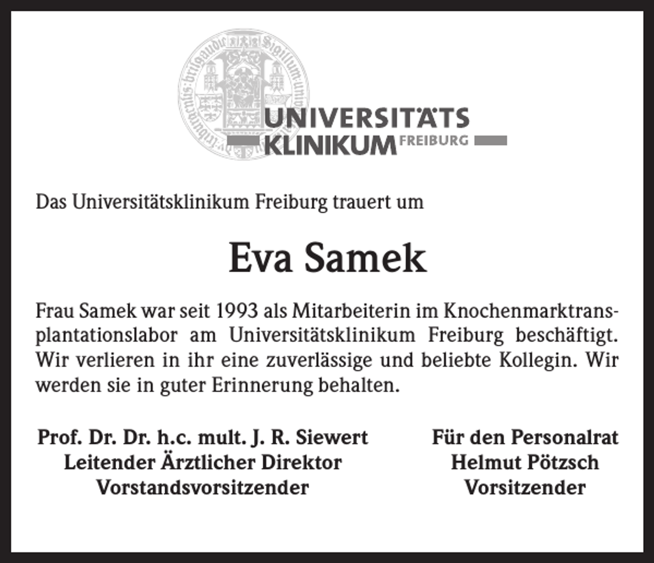 <p>Das Universitätsklinikum Freiburg trauert um</p><p>Eva Samek<br />Frau Samek war seit 1993 als Mitarbeiterin im Knochenmarktransplantationslabor am Universitätsklinikum Freiburg beschäftigt.<br />Wir verlieren in ihr eine zuverlässige und beliebte ­Kollegin. Wir<br />werden sie in guter Erinnerung behalten.<br />Prof. Dr. Dr. h.c. mult. J. R. Siewert<br />Leitender Ärztlicher Direktor<br />Vorstandsvorsitzender</p><p>Für den Personalrat<br />Helmut Pötzsch<br />Vorsitzender</p>