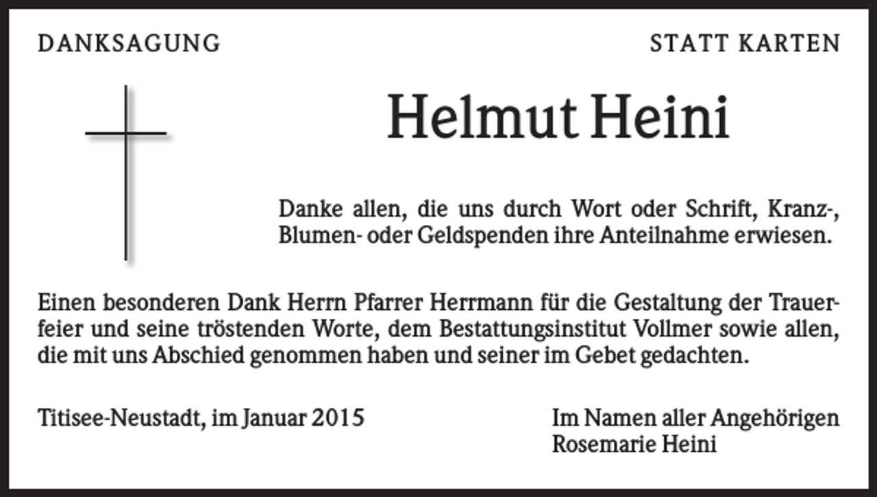 <p>D AN KS AG U N G</p><p>S TATT KARTEN</p><p>Helmut Heini<br />Danke allen, die uns durch Wort oder Schrift, Kranz-,<br />Blumen- oder Geldspenden ihre Anteilnahme erwiesen.<br />Einen besonderen Dank Herrn Pfarrer Herrmann für die Gestaltung der Trauerfeier und seine tröstenden Worte, dem Bestattungsinstitut Vollmer sowie allen,<br />die mit uns Abschied genommen haben und seiner im Gebet gedachten.<br />Titisee-Neustadt, im Januar 2015</p><p>Im Namen aller Angehörigen<br />Rosemarie Heini</p>