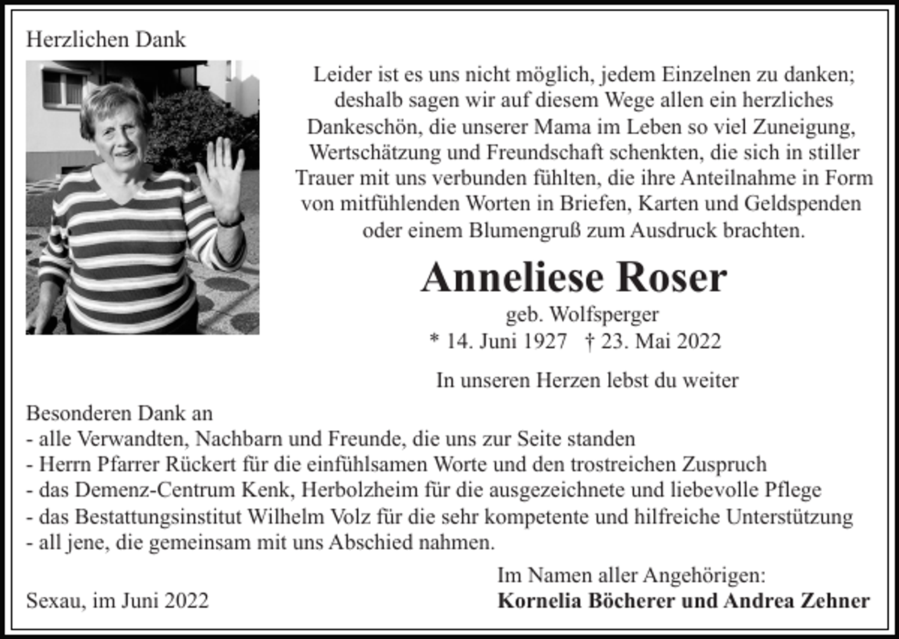 <p>Herzlichen Dank<br />Leider ist es uns nicht möglich, jedem Einzelnen zu danken;<br />deshalb sagen wir auf diesem Wege allen ein herzliches<br />Dankeschön, die unserer Mama im Leben so viel Zuneigung,<br />Wertschätzung und Freundschaft schenkten, die sich in stiller<br />Trauer mit uns verbunden fühlten, die ihre Anteilnahme in Form<br />von mitfühlenden Worten in Briefen, Karten und Geldspenden<br />oder einem Blumengruß zum Ausdruck brachten.</p><p>Anneliese Roser<br />geb. Wolfsperger<br />* 14. Juni 1927 † 23. Mai 2022<br />In unseren Herzen lebst du weiter<br />Besonderen Dank an<br />- alle Verwandten, Nachbarn und Freunde, die uns zur Seite standen<br />- Herrn Pfarrer Rückert für die einfühlsamen Worte und den trostreichen Zuspruch<br />- das Demenz-Centrum Kenk, Herbolzheim für die ausgezeichnete und liebevolle Pflege<br />- das Bestattungsinstitut Wilhelm Volz für die sehr kompetente und hilfreiche Unterstützung<br />- all jene, die gemeinsam mit uns Abschied nahmen.<br />Im Namen aller Angehörigen:<br />Sexau, im Juni 2022<br />Kornelia Böcherer und Andrea Zehner</p>