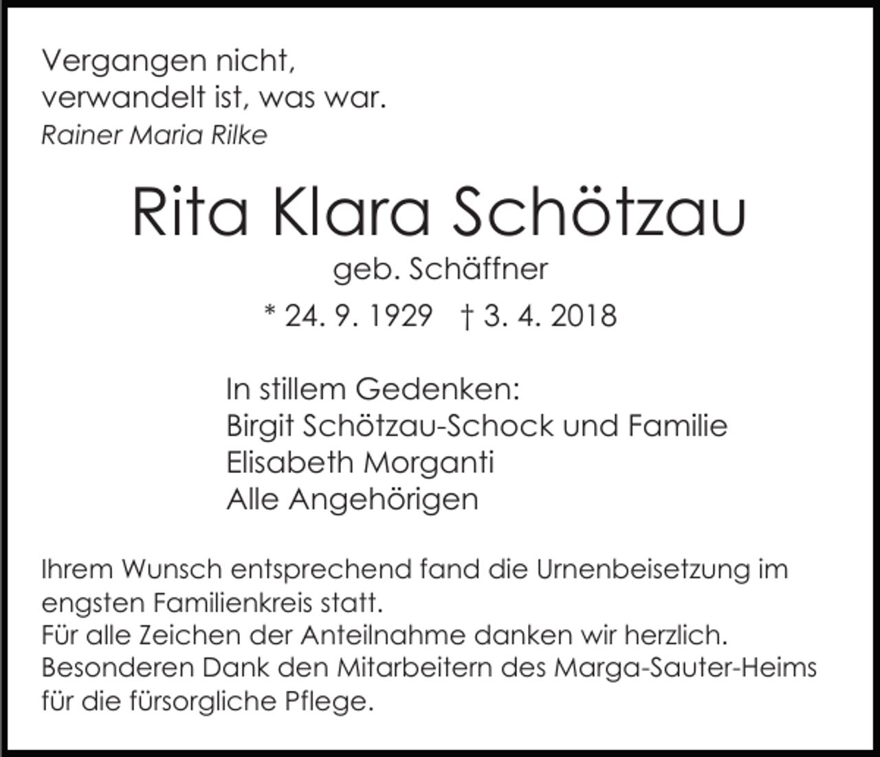 <p>VVergangen<br />er g a n g e n ninicht,<br />c ht,<br />ist, was<br />vverwandelt<br />er w a n d elt ist,<br />w as war.<br />w ar.<br />Rilke<br />RRainer<br />ai n er Maria<br />M ari a Ril<br />ke</p><p>Rita<br />Rit<br />a KlKlara<br />ar a SSchötzau<br />c h öt z a u<br />ggeb.<br />e b. SSchäffner<br />c h äff n er</p><p>** 24.<br />2 4. 9.<br />9. 1929<br />1 9 2 9 †† 3.<br />3. 4.<br />4. 2018<br />20 1 8<br />IInn stillem<br />still e m Gedenken:<br />G e d e n k e n:<br />Bir<br />git SSchötzau-Schock<br />c h öt z a u- S c h o c k und<br />u n d FFamilie<br />a mili e<br />Birgit<br />Elisabeth<br />Elis<br />a b et h Morganti<br />M or g a nti<br />All<br />e AAngehörigen<br />n g e h öri g e n<br />Alle<br />IIhrem<br />hr e m Wunsch<br />W u ns c h entsprechend<br />e nts pre c h e n d f fand<br />a n d die<br />di e Ur<br />Urnenbeisetzung<br />n e n b eis et z u n g i im<br />m<br />eengsten<br />n gst e n FFamilienkreis<br />a mili e n kr eis statt.<br />st att.<br />FFür<br />ür alle<br />all e ZZeichen<br />ei c h e n der<br />d er Anteilnahme<br />A nt eil n a h m e danken<br />d a n k e n wir<br />w ir herzlich.<br />h er zli c h.<br />BBesonderen<br />es o n d er e n Dank<br />D a n k den<br />d e n Mitarbeitern<br />Mit ar b eit er n des<br />d es Marga-Sauter-Heims<br />M a r g a- S a ut er- H ei ms<br />ffür<br />ür die<br />di e ffürsorgliche<br />ürs or gli c h e Pflege.<br />Pfl e g e.</p>