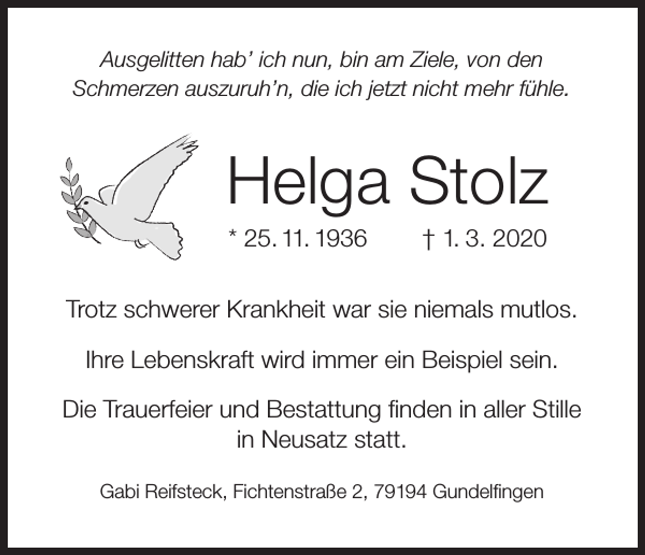 <p>Ausgelitten hab’ ich nun, bin am Ziele, von den<br />Schmerzen auszuruh’n, die ich jetzt nicht mehr fühle.</p><p>Helga Stolz<br />* 25. 11. 1936</p><p>† 1. 3. 2020</p><p>Trotz schwerer Krankheit war sie niemals mutlos.<br />Ihre Lebenskraft wird immer ein Beispiel sein.<br />Die Trauerfeier und Bestattung finden in aller Stille<br />in Neusatz statt.<br />Gabi Reifsteck, Fichtenstraße 2, 79194 Gundelfingen</p>