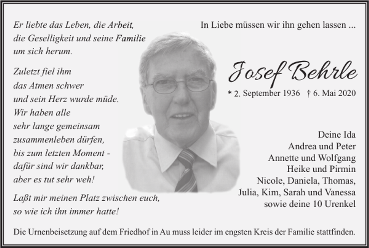 <p>Er liebte das Leben, die Arbeit,<br />die Geselligkeit und seine Familie<br />um sich herum.<br />Zuletzt fiel ihm<br />das Atmen schwer<br />und sein Herz wurde müde.<br />Wir haben alle<br />sehr lange gemeinsam<br />zusammenleben dürfen,<br />bis zum letzten Moment dafür sind wir dankbar,<br />aber es tut sehr weh!<br />Laßt mir meinen Platz zwischen euch,<br />so wie ich ihn immer hatte!</p><p>In Liebe müssen wir ihn gehen lassen ...</p><p>Josef Behrle</p><p>* 2. September 1936 † 6. Mai 2020</p><p>Deine Ida<br />Andrea und Peter<br />Annette und Wolfgang<br />Heike und Pirmin<br />Nicole, Daniela, Thomas,<br />Julia, Kim, Sarah und Vanessa<br />sowie deine 10 Urenkel</p><p>Die Urnenbeisetzung auf dem Friedhof in Au muss leider im engsten Kreis der Familie stattfinden.</p>