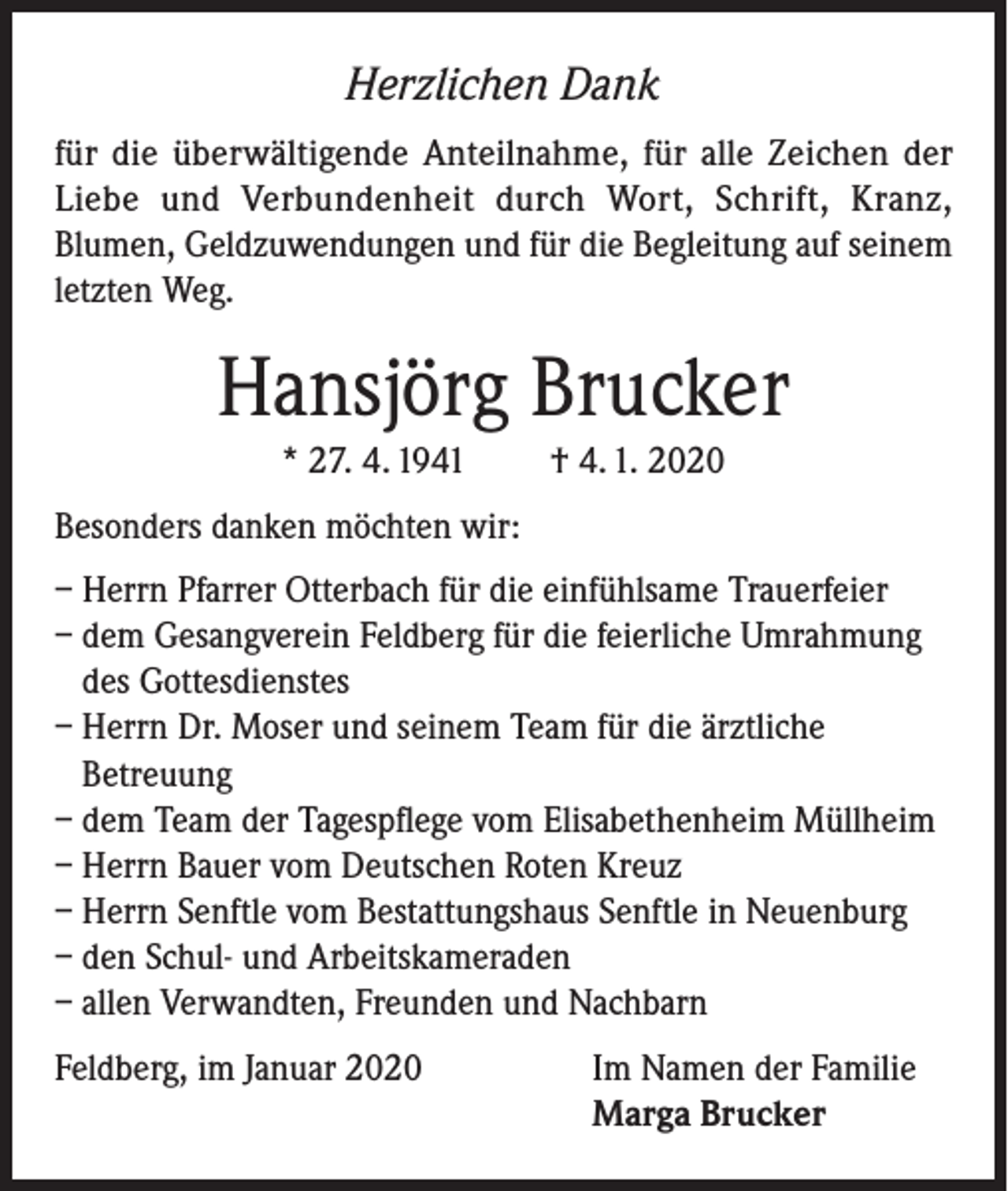 <p>Herzlichen Dank<br />für die überwältigende Anteilnahme, für alle Zeichen der<br />Liebe und Verbundenheit durch Wort, Schrift, Kranz,<br />Blumen, Geldzuwendungen und für die Begleitung auf seinem<br />letzten Weg.</p><p>Hansjörg Brucker<br />* 27. 4. 1941</p><p>† 4. 1. 2020</p><p>Besonders danken möchten wir:<br />– Herrn Pfarrer Otterbach für die einfühlsame Trauerfeier<br />– dem Gesangverein Feldberg für die feierliche Umrahmung<br />des Gottesdienstes<br />– Herrn Dr. Moser und seinem Team für die ärztliche<br />Betreuung<br />– dem Team der Tagespflege vom Elisabethenheim Müllheim<br />– Herrn Bauer vom Deutschen Roten Kreuz<br />– Herrn Senftle vom Bestattungshaus Senftle in Neuenburg<br />– den Schul- und Arbeitskameraden<br />– allen Verwandten, Freunden und Nachbarn<br />Feldberg, im Januar 2020 Im Namen der Familie<br />Marga Brucker</p>