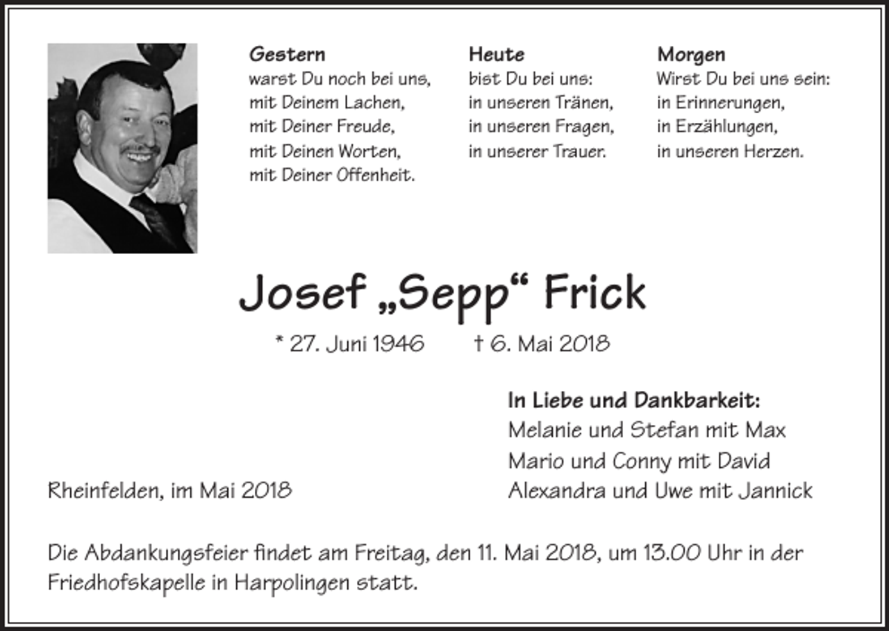 <p>Gestern</p><p>warst Du noch bei uns,<br />mit Deinem Lachen,<br />mit Deiner Freude,<br />mit Deinen Worten,<br />mit Deiner Offenheit.</p><p>Heute</p><p>bist Du bei uns:<br />in unseren Tränen,<br />in unseren Fragen,<br />in unserer Trauer.</p><p>Morgen</p><p>Wirst Du bei uns sein:<br />in Erinnerungen,<br />in Erzählungen,<br />in unseren Herzen.</p><p>Josef „Sepp“ Frick<br />* 27. Juni 1946</p><p>Rheinfelden, im Mai 2018</p><p>† 6. Mai 2018<br />In Liebe und Dankbarkeit:<br />Melanie und Stefan mit Max<br />Mario und Conny mit David<br />Alexandra und Uwe mit Jannick</p><p>Die Abdankungsfeier findet am Freitag, den 11. Mai 2018, um 13.00 Uhr in der<br />Friedhofskapelle in Harpolingen statt.</p>