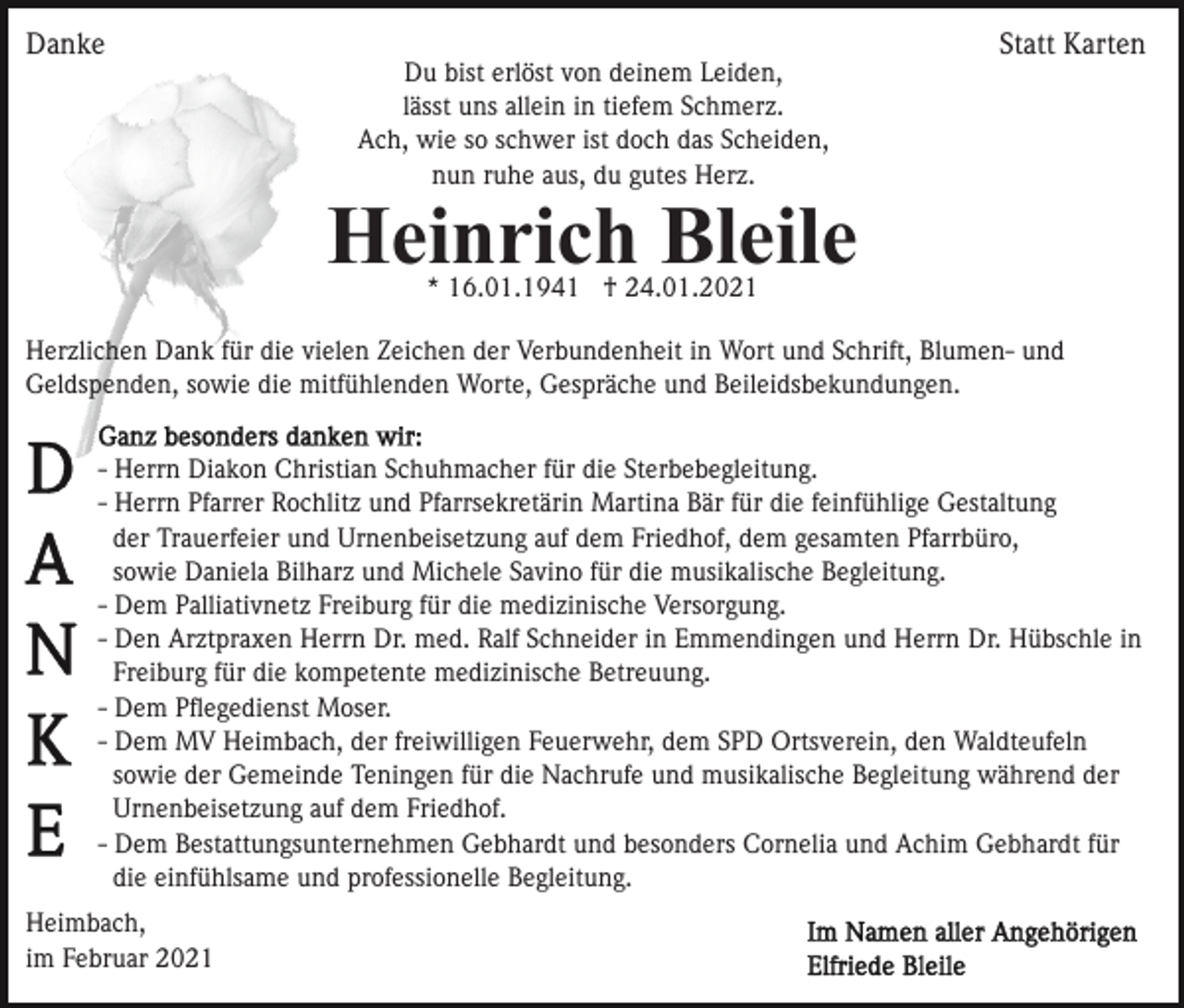 <p>Danke</p><p>Statt Karten<br />Du bist erlöst von deinem Leiden,<br />lässt uns allein in tiefem Schmerz.<br />Ach, wie so schwer ist doch das Scheiden,<br />nun ruhe aus, du gutes Herz.</p><p>Heinrich Bleile<br />* 16.01.1941 † 24.01.2021</p><p>Herzlichen Dank für die vielen Zeichen der Verbundenheit in Wort und Schrift, Blumen- und<br />Geldspenden, sowie die mitfühlenden Worte, Gespräche und Beileidsbekundungen.<br />- Herrn Diakon Christian Schuhmacher für die Sterbebegleitung.<br />- Herrn Pfarrer Rochlitz und Pfarrsekretärin Martina Bär für die feinfühlige Gestaltung<br />der Trauerfeier und Urnenbeisetzung auf dem Friedhof, dem gesamten Pfarrbüro,<br />sowie Daniela Bilharz und Michele Savino für die musikalische Begleitung.<br />- Dem Palliativnetz Freiburg für die medizinische Versorgung.<br />- Den Arztpraxen Herrn Dr. med. Ralf Schneider in Emmendingen und Herrn Dr. Hübschle in<br />Freiburg für die kompetente medizinische Betreuung.<br />- Dem Pﬂegedienst Moser.<br />- Dem MV Heimbach, der freiwilligen Feuerwehr, dem SPD Ortsverein, den Waldteufeln<br />sowie der Gemeinde Teningen für die Nachrufe und musikalische Begleitung während der<br />Urnenbeisetzung auf dem Friedhof.<br />- Dem Bestattungsunternehmen Gebhardt und besonders Cornelia und Achim Gebhardt für<br />die einfühlsame und professionelle Begleitung.<br />Heimbach,<br />im Februar 2021</p>