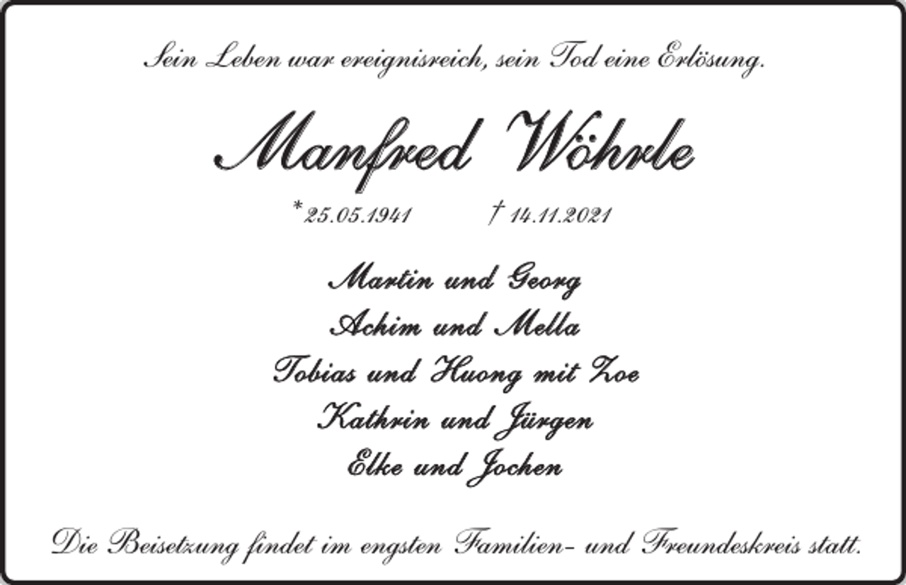 <p>Sein Leben war ereignisreich, sein Tod eine Erlösung.</p><p>Manfred Wöhrle<br />* 25.05.1941</p><p>† 14.11.2021</p><p>Martin und Georg<br />Achim und Mella<br />Tobias und Huong mit Zoe<br />Kathrin und Jürgen<br />Elke und Jochen<br />Die Beisetzung findet im engsten Familien- und Freundeskreis statt.</p>