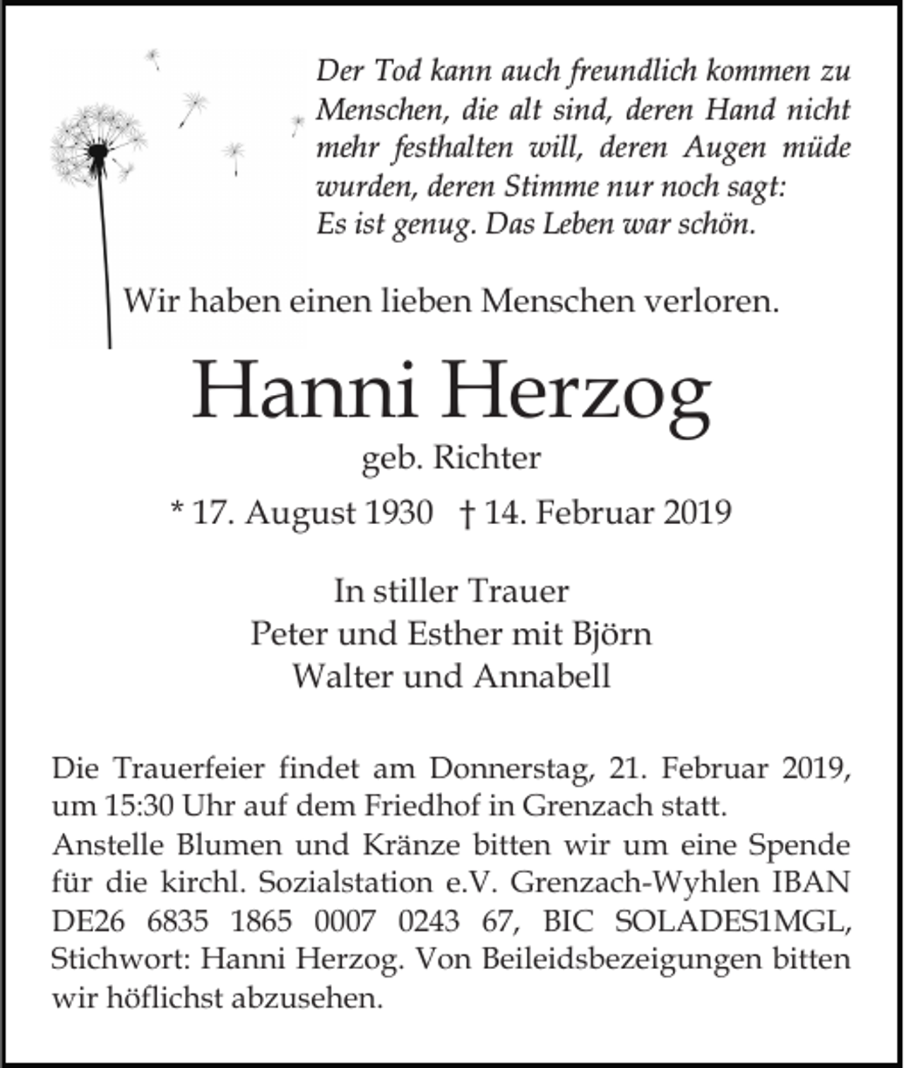 <p>Der Tod kann auch freundlich kommen zu<br />Menschen, die alt sind, deren Hand nicht<br />mehr festhalten will, deren Augen müde<br />wurden, deren Stimme nur noch sagt:<br />Es ist genug. Das Leben war schön.</p><p>Wir haben einen lieben Menschen verloren.</p><p>Hanni Herzog<br />geb. Richter</p><p>* 17. August 1930 † 14. Februar 2019<br />In stiller Trauer<br />Peter und Esther mit Björn<br />Walter und Annabell<br />Die Trauerfeier findet am Donnerstag, 21. Februar 2019,<br />um 15:30 Uhr auf dem Friedhof in Grenzach statt.<br />Anstelle Blumen und Kränze bitten wir um eine Spende<br />für die kirchl. Sozialstation e.V. Grenzach-Wyhlen IBAN<br />DE2835 1865 0007 0243 67, BIC SOLADES1MGL,<br />Stichwort: Hanni Herzog. Von Beileidsbezeigungen bitten<br />wir höflichst abzusehen.</p>