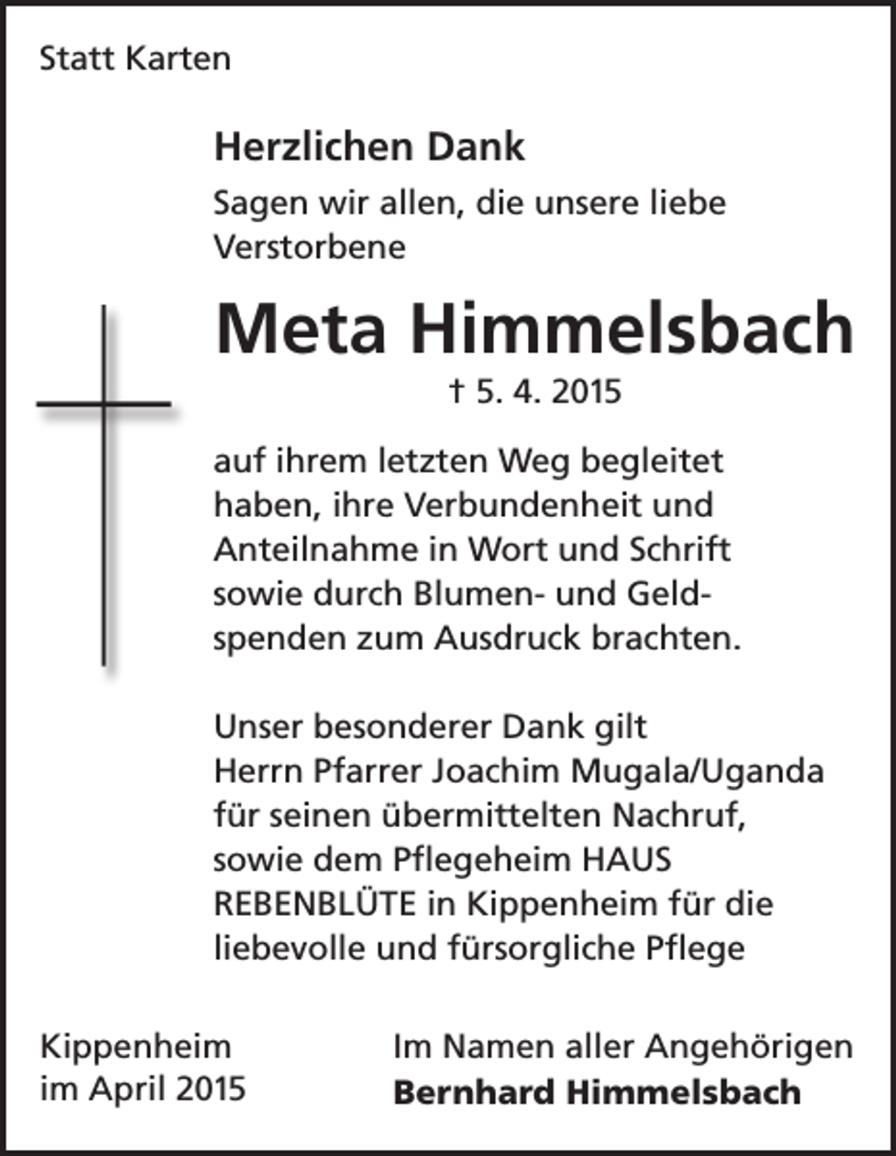 <p>Statt Karten</p><p>Herzlichen Dank<br />Sagen wir allen, die unsere liebe<br />Verstorbene</p><p>Meta Himmelsbach<br />† 5. 4. 2015<br />auf ihrem letzten Weg begleitet<br />haben, ihre Verbundenheit und<br />Anteilnahme in Wort und Schrift<br />sowie durch Blumen- und Geldspenden zum Ausdruck brachten.<br />Unser besonderer Dank gilt<br />Herrn Pfarrer Joachim Mugala/Uganda<br />für seinen übermittelten Nachruf,<br />sowie dem Pflegeheim HAUS<br />REBENBLÜTE in Kippenheim für die<br />liebevolle und fürsorgliche Pflege<br />Kippenheim<br />im April 2015</p><p>Im Namen aller Angehörigen<br />Bernhard Himmelsbach</p>