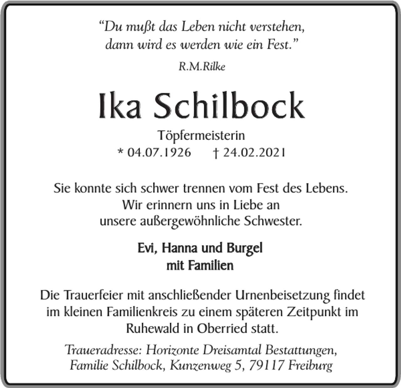 <p>“Du mußt das Leben nicht verstehen,<br />dann wird es werden wie ein Fest.”<br />R.M.Rilke</p><p>Ika Schilbock<br />Töpfermeisterin</p><p>* 04.07.1926</p><p>† 24.02.2021</p><p>Sie konnte sich schwer trennen vom Fest des Lebens.<br />Wir erinnern uns in Liebe an<br />unsere außergewöhnliche Schwester.<br />Evi, Hanna und Burgel<br />mit Familien<br />Die Trauerfeier mit anschließender Urnenbeisetzung findet<br />im kleinen Familienkreis zu einem späteren Zeitpunkt im<br />Ruhewald in Oberried statt.<br />Traueradresse: Horizonte Dreisamtal Bestattungen,<br />Familie Schilbock, Kunzenweg 5, 79117 Freiburg</p>