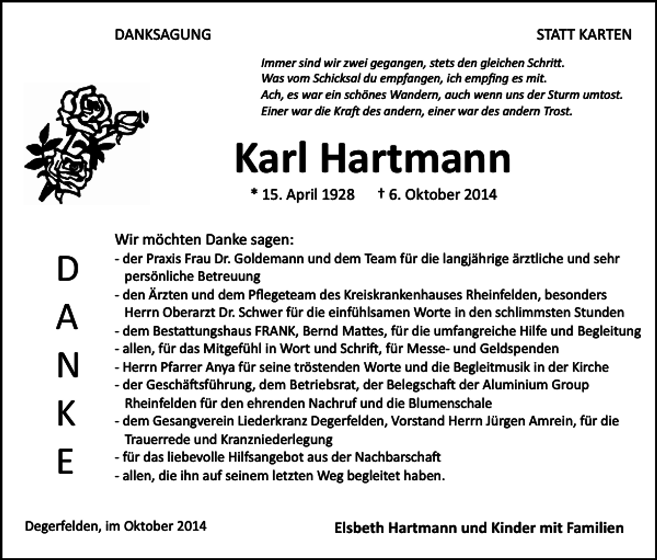 <p>DANKSAGUNG</p><p>STATT KARTEN<br />Immer sind wir zwei gegangen, stets den gleichen Schri�.<br />Was vom Schicksal du empfangen, ich empﬁng es mit.<br />Ach, es war ein schönes Wandern, auch wenn uns der Sturm umtost.<br />Einer war die Kra� des andern, einer war des andern Trost.</p><p>Karl Hartmann<br />* 15. April 1928</p><p>† 6. Oktober 2014</p><p>Wir möchten Danke sagen:</p><p>D<br />A<br />N<br />K<br />E</p><p>­ der Praxis Frau Dr. Goldemann und dem Team für die langjährige ärztliche und sehr<br />persönliche Betreuung<br />­ den Ärzten und dem Pﬂegeteam des Kreiskrankenhauses Rheinfelden, besonders<br />Herrn Oberarzt Dr. Schwer für die einfühlsamen Worte in den schlimmsten Stunden<br />­ dem Besta�ungshaus FRANK, Bernd Ma�es, für die umfangreiche Hilfe und Begleitung<br />­ allen, für das Mitgefühl in Wort und Schri�, für Messe­ und Geldspenden<br />­ Herrn Pfarrer Anya für seine tröstenden Worte und die Begleitmusik in der Kirche<br />­ der Geschä�sführung, dem Betriebsrat, der Belegscha� der Aluminium Group<br />Rheinfelden für den ehrenden Nachruf und die Blumenschale<br />­ dem Gesangverein Liederkranz Degerfelden, Vorstand Herrn Jürgen Amrein, für die<br />Trauerrede und Kranzniederlegung<br />­ für das liebevolle Hilfsangebot aus der Nachbarscha�<br />­ allen, die ihn auf seinem letzten Weg begleitet haben.</p><p>Degerfelden, im Oktober 2014</p><p>Elsbeth Hartmann und Kinder mit Familien</p>